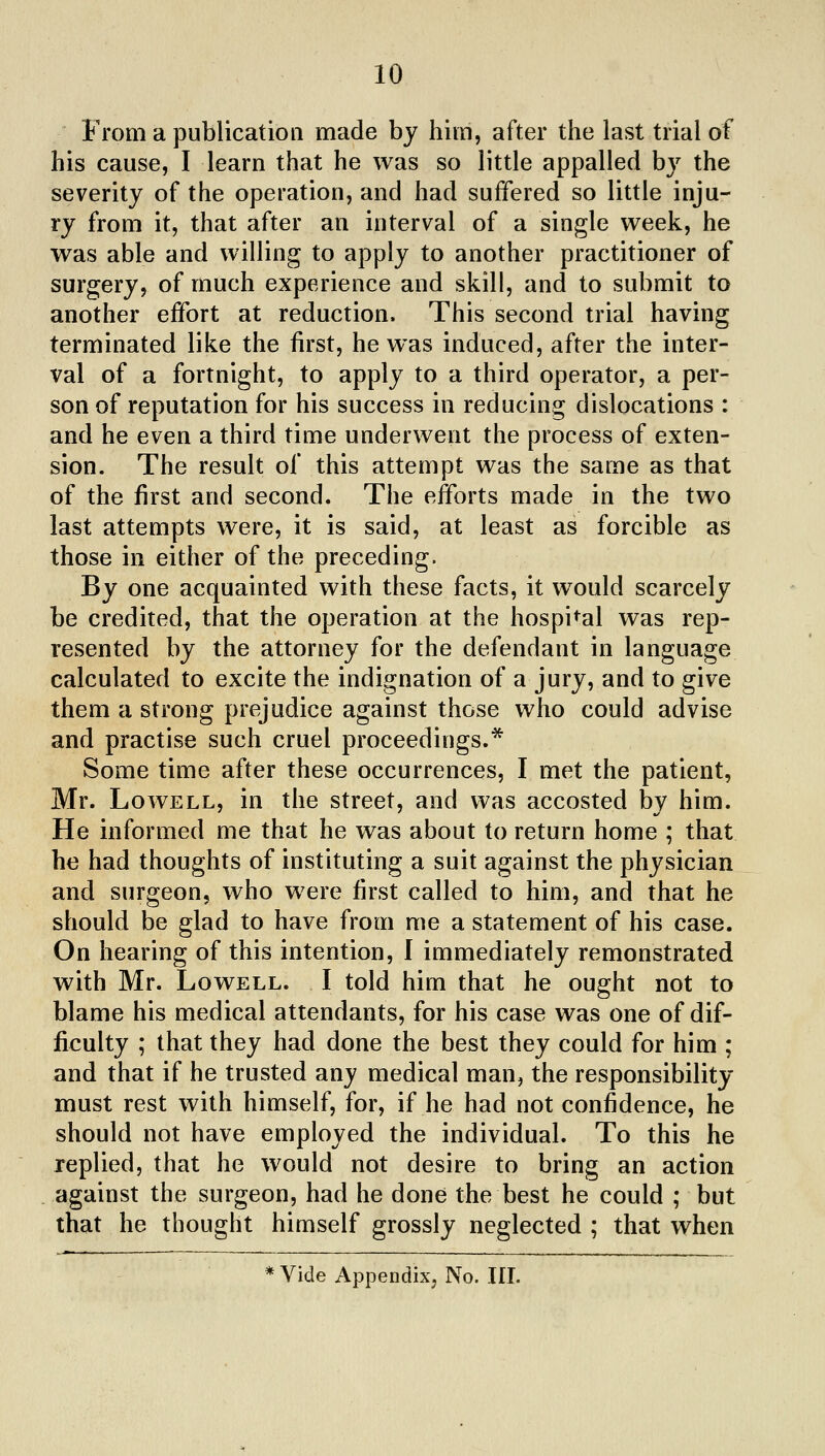 From a publication made bj him, after the last trial of his cause, I learn that he was so little appalled by the severity of the operation, and had suffered so little inju- ry from it, that after an interval of a single week, he was able and willing to apply to another practitioner of surgery, of much experience and skill, and to submit to another effort at reduction. This second trial having terminated like the first, he was induced, after the inter- val of a fortnight, to apply to a third operator, a per- son of reputation for his success in reducing dislocations : and he even a third time underwent the process of exten- sion. The result of this attempt was the same as that of the first and second. The efforts made in the two last attempts were, it is said, at least as forcible as those in either of the preceding. By one acquainted with these facts, it would scarcely be credited, that the operation at the hospital was rep- resented by the attorney for the defendant in language calculated to excite the indignation of a jury, and to give them a strong prejudice against those who could advise and practise such cruel proceedings.* Some time after these occurrences, I met the patient, Mr. Lowell, in the street, and was accosted by him. He informed me that he was about to return home ; that he had thoughts of instituting a suit against the physician and surgeon, who were first called to him, and that he should be glad to have from me a statement of his case. On hearing of this intention, I immediately remonstrated with Mr. Lowell. I told him that he ought not to blame his medical attendants, for his case was one of dif- ficulty ; that they had done the best they could for him ; and that if he trusted any medical man, the responsibility- must rest with himself, for, if he had not confidence, he should not have employed the individual. To this he replied, that he would not desire to bring an action against the surgeon, had he done the best he could ; but that he thought himself grossly neglected ; that when