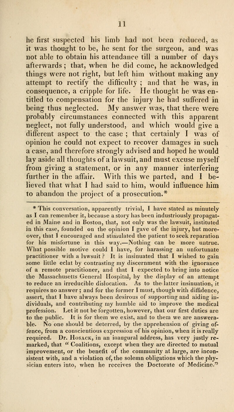 he first suspected his limb had not been reduced, as it was thought to be, he sent for the surgeon, and was not able to obtain his attendance till a number of days afterwards ; that, when he did come, he acknowledged things were not right, but left him without making any attempt to rectify the difficulty ; and that he w^as, in consequence, a cripple for life. He thought he was en- titled to compensation for the injury he had suffered in being thus neglected. My answer was, that there were probably circumstances connected with this apparent neglect, not fully understood, and which would give a different aspect to the case ; that certainly I was of opinion he could not expect to recover damages in such a case, and therefore strongly advised and hoped he would lay aside all thoughts of a lawsuit, and must excuse myself from giving a statement, or in any manner interfering further in the affair. With this we parted, and I be- lieved that what I had said to him, would influence him to abandon the project of a prosecution.^ * This conversation, apparently trivial, I have stated as minutely as I can remember it, because a story has been industriously propagat- ed in Maine and in Boston, that, not only was the lawsuit, instituted in this case, founded on the opinion I gave of the injury, but more- over, that 1 encouraged and stimulated the patient to seek reparation for his misfortune in this way.—Nothing can be more untrue. What possible motive could I have, for harassing an unfortunate practitioner with a lawsuit ? It is insinuated that I wished to gain some little eclat by contrasting my discernment with the ignorance of a remote practitioner, and that I expected to bring into notice the Massachusetts General Hospital, by the display of an attempt to reduce an irreducible dislocation. As to the latter insinuation, it requires no answer ; and for the former I must, though with diffidence, assert, that I have always been desirous of supporting and aiding in- dividuals, and contributing my humble aid to improve the medical profession. Let it not be forgotten, however, that our first duties are to the public. It is for them we exist, and to them we are answera- ble. No one should be deterred, by the apprehension of giving of- fence, from a conscientious expression of his opinion, when it is really required. Dr. Hosack, in an inaugural address, has very justly re- marked, that  Coalitions, except when they are directed to mutual improvement, or the benefit of the community at large, are incon- sistent with, and a violation of, the solemn obligations which the phy- sician enters into, when he receives the Doctorate of Medicine.'^