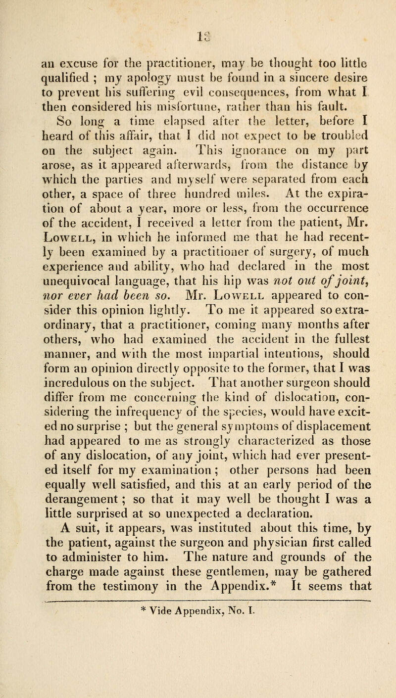 an excuse for the practitioner, may be thought too little qualified ; my apology must be found in a sincere desire to prevent his suffering evil consequences, from what I then considered his misibrtune, rather than his fault. So long a time elapsed after the letter, before I heard of this affair, that I did not expect to be troubled on the subject again. This ignorance on my part arose, as it appeared afterwards, from the distance by w^hich the parties and myself were separated from each other, a space of three hundred miles. At the expira- tion of about a year, more or less, from the occurrence of the accident, I received a letter from the patient, Mr. Lowell, m which he informed me that he had recent- ly been examined by a practitioner of surgery, of much experience and ability, who had declared in the most unequivocal language, that his hip was not out of joint, nor ever had been so. Mr. Lowell appeared to con- sider this opinion lightly. To me it appeared so extra- ordinary, that a practitioner, coming many months after others, who had examined the accident in the fullest manner, and with the most impartial intentions, should form an opinion directly opposite to the former, that I was incredulous on the subject. That another surgeon should differ from me concerning the kind of dislocation, con- sidering the infrequency of the species, would have excit- ed no surprise ; but the general symptoms of displacement had appeared to me as strongly characterized as those of any dislocation, of any joint, which had ever present- ed itself for my examination; other persons had been equally well satisfied, and this at an early period of the derangement; so that it may well be thought I was a little surprised at so unexpected a declaration. A suit, it appears, was instituted about this time, by the patient, against the surgeon and physician first called to administer to him. The nature and grounds of the charge made against these gentlemen, may be gathered from the testimony in the Appendix.* It seems that