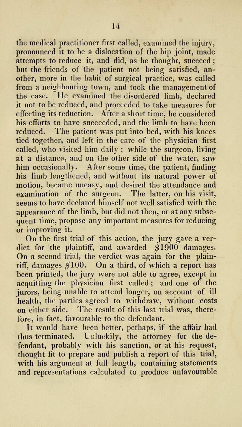 the medical practitioner first called, examined the injury, pronounced it to be a dislocation of the hip joint, made attempts to reduce it, and did, as he thought, succeed; but the friends of the patient not being satisfied, an- other, more in the habit of surgical practice, was called from a neighbouring town, and took the management of the case. He examined the disordered limb, declared it not to be reduced, and proceeded to take measures for effecting its reduction. After a short time, he considered his efforts to have succeeded, and the limb to have been reduced. The patient was put into bed, with his knees tied together, and left in the care of the physician first called, v\^ho visited him daily ; while the surgeon, living at a distance, and on the other side of the water, saw him occasionally. x4fter some time, the patient, finding his limb lengthened, and without its natural power of motion, became uneasy, and desired the attendance and examination of the surgeon. The latter, on his visit, seems to have declared himself not well satisfied with the appearance of the limb, but did not then, or at any subse- quent time, propose any important measures for reducing or improving it. On the first trial of this action, the jury gave a ver- dict for the plaintiff, and awarded ^^1900 damages. On a second trial, the verdict was again for the plain- tiff, damages ^100. On a third, of which a report has been printed, the jury were not able to agree, except in acquitting the physician first called ; and one of the jurors, being unable to attend longer, on account of ill health, the parties agreed to withdraw, without costs on either side. The result of this last trial was, there- fore, in fact, favourable to the defendant. It would have been better, perhaps, if the affair had thus terminated. Unluckily, the attorney for the de- fendant, probably with his sanction, or at his request, thought fit to prepare and publish a report of this trial, with his argument at full length, containing statements and representations calculated to produce unfavourable