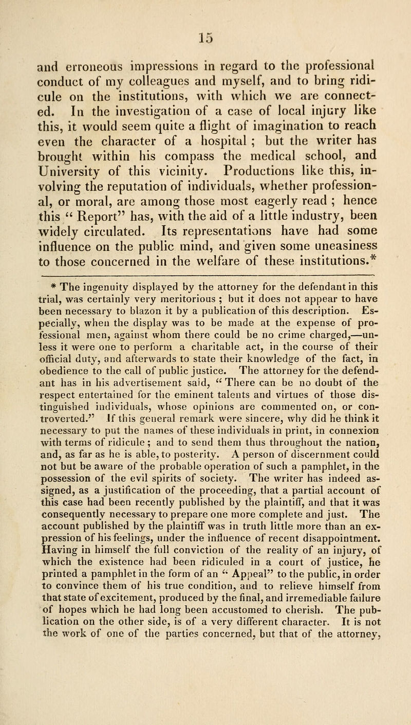 and erroneous impressions in regard to the professional conduct of my colleagues and myself, and to bring ridi- cule on the institutions, with which we are connect- ed. In the investigation of a case of local injury like this, it would seem quite a flight of imagination to reach even the character of a hospital ; but the writer has brought within his compass the medical school, and University of this vicinity. Productions like this, in- volving the reputation of individuals, whether profession- al, or moral, are among those most eagerly read ; hence this '' Report has, with the aid of a little industry, been widely circulated. Its representations have had some influence on the public mind, and given some uneasiness to those concerned in the welfare of these institutions.* * The ingenuity displayed by the attorney for the defendant in this trial, was certainly very meritorious ; but it does not appear to have been necessary to blazon it by a publication of this description. Es- pecially, when the display was to be made at the expense of pro- fessional men, against whom there could be no crime charged,—un- less it were one to perform a charitable act, in the course of their official duty, and afterwards to state their knowledge of the fact, in obedience to the call of public justice. The attorney for the defend- ant has in his advertisement said,  There can be no doubt of the respect entertained for the eminent talents and virtues of those dis- tinguished individuals, whose opinions are commented on, or con- troverted. If this general remark were sincere, why did he think it necessary to put the names of these individuals in print, in connexion with terms of ridicule ; and to send them thus throughout the nation, and, as far as he is able, to posterity. A person of discernment could not but be aware of the probable operation of such a pamphlet, in the possession of the evil spirits of society. The writer has indeed as- signed, as a justification of the proceeding, that a partial account of this case had been recently published by the plaintiff, and that it was consequently necessary to prepare one more complete and just. The account published by the plaintiff was in truth little more than an ex- pression of his feelings, under the influence of recent disappointment. Having in himself the full conviction of the reality of an injury, of Avhich the existence had been ridiculed in a court of justice, he printed a pamphlet in the form of an '' Appeal to the public, in order to convince them of his true condition, and to relieve himself from that state of excitement, produced by the final, and irremediable failure of hopes which he had long been accustomed to cherish. The pub- lication on the other side, is of a very different character. It is not the work of one of the parties concerned, but that of the attorney.