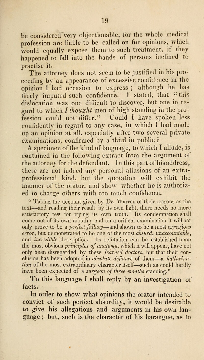 be considered^very objectionable, for the whole medical profession are liable to be called on for opinions, which -would equally expose them to such treatment, if they happened to fall into the hands of persons inclined to practise it. The attorney does not seem to be justified in his pro- ceeding by an appearance of excessive confir'^^nce in the opinion I had occasion to express ; althongh he has fi-eely imputed such confidence. I stated, that this dislocation was one difficult to discover, but one in re- gard to which I thought men of high standing in the pro- fession could not differ.'^ Could I have spoken less confidently in regard to any case, in w^hich I had made up an opinion at all, especially after two several private examinations, confirmed by a third in public ? A specimen of the kind of language, to which I allude, is contained in the following extract from the argument of the attorney for the defendant. In this part of his address, there are not indeed any personal allusions of an extra- professional kind, but the quotation will exhibit the manner of the orator, and show whether he is authoriz- ed to charge others with too much confidence.  Taking the account given by Dr. Warren of their reasons as the text—and reading their result by its own light, there needs no more satisfactory test for trying its own truth. Its condemnation shall come out of its own mouth ; and on a critical examination it will not only prove to be sl perfect fallacy—diud shown to be a most egregious error, but demonstrated to be one of the most absurd, unaccountable, and incredible description. Its refutation can be established upon the most obvious principles of anatomy, which it will appear, have not only been disregarded by these learned doctors, but that their con- clusion has been adopted in absolute defiance of them—a hallucina- tion of the most extraordinary character itself—such as could hardly have been expected of a surgeon of three months standing. To this language I shall reply by an investigation of facts. In order to show what opinions the orator intended to convict of such perfect absurdity, it would be desirable to give his allegations and arguments in his own lan- guage ; but, such is the character of his harangue, as to