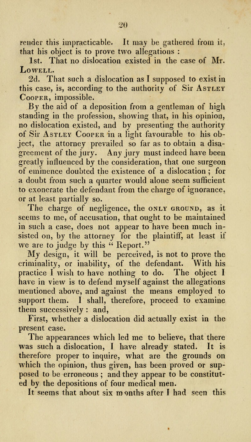 verifier this impracticable. It may be gathered from it, that his object is to prove two allegations : 1st. That no dislocation existed in the case of Mr. Lowell. 2d. That such a dislocation as I supposed to exist in this case, is, according to the authority of Sir Astley Cooper, impossible. By the aid of a deposition from a gentleman of high standing in the profession, showing that, in his opinion, no dislocation existed, and by presenting the authority of Sir Astley Cooper in a light favourable to his ob- ject, the attorney prevailed so far as to obtain a disa- greement of the jury. Any jury must indeed have been greatly influenced by the consideration, that one surgeon of eminence doubted the existence of a dislocation ; for a doubt from such a quarter would alone seem sufficient to exonerate the defendant from the charge of ignorance, or at least partially so. The charge of negligence, the only ground, as it seems to me, of accusation, that ought to be maintained in such a case, does not appear to have been much in- sisted on, by the attorney for the plaintiff, at least if we are to judge by this '' Report. My design, it will be perceived, is not to prove the criminality, or inability, of the defendant. With his practice I wish to have nothing to do. The object I have in view is to defend myself against the allegations mentioned above, and against the means employed to support them. I shall, therefore, proceed to examine them successively : and, First, whether a dislocation did actually exist in the present case. The appearances which led me to believe, that there was such a dislocation, I have already stated. It is therefore proper to inquire, what are the grounds on which the opinion, thus given, has been proved or sup- posed to be erroneous ; and they appear to be constitut- ed by the depositions of four medical men. It seems that about six months after I had seen this