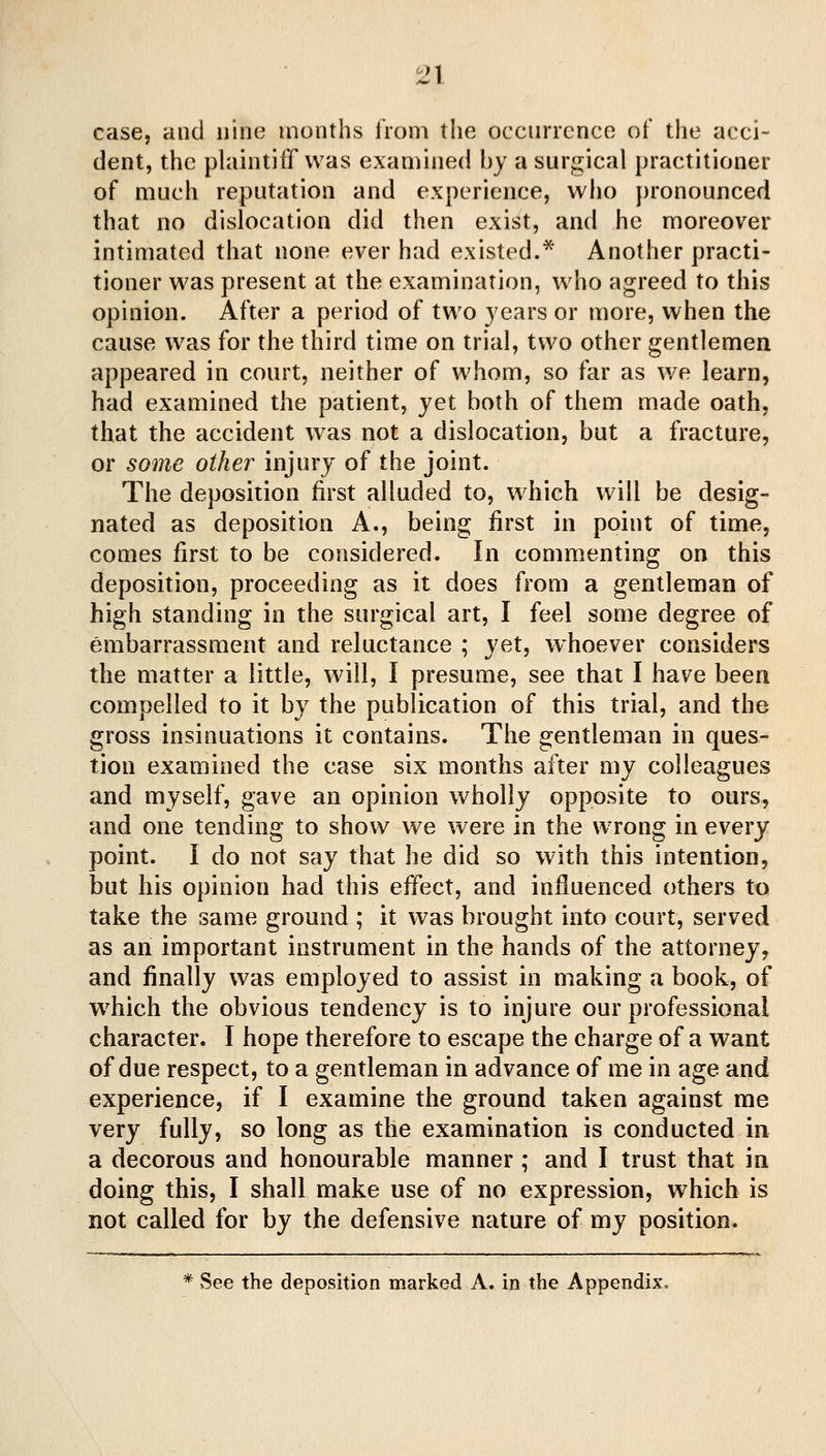 case, and nine months iVoni the occurrence of the acci- dent, the plaintiff was examined by a surgical practitioner of much reputation and experience, who pronounced that no dislocation did then exist, and he moreover intimated that none ever had existed.* Another practi- tioner was present at the examination, who agreed to this opinion. After a period of two years or more, when the cause was for the third time on trial, two other gentlemen appeared in court, neither of whom, so far as we learn, had examined the patient, yet both of them made oath, that the accident was not a dislocation, but a fracture, or some other injury of the joint. The deposition first alluded to, which will be desig- nated as deposition A., being first in point of time, comes first to be considered. In commenting on this deposition, proceeding as it does from a gentleman of high standing in the surgical art, I feel some degree of embarrassment and reluctance ; yet, whoever considers the matter a little, will, I presume, see that I have been compelled to it by the publication of this trial, and the gross insinuations it contains. The gentleman in ques- tion examined the case six months after my colleagues and myself, gave an opinion wholly opposite to ours, and one tending to show we were in the wrong in every point. I do not say that he did so with this intention, but his opinion had this effect, and influenced others to take the same ground ; it was brought into court, served as an important instrument in the hands of the attorney, and finally was employed to assist in making a book, of wdiich the obvious tendency is to injure our professional character. I hope therefore to escape the charge of a want of due respect, to a gentleman in advance of me in age and experience, if I examine the ground taken against me very fully, so long as the examination is conducted in a decorous and honourable manner ; and I trust that in doing this, I shall make use of no expression, which is not called for by the defensive nature of my position. * vSee the deposition marked A. in the Appendix.