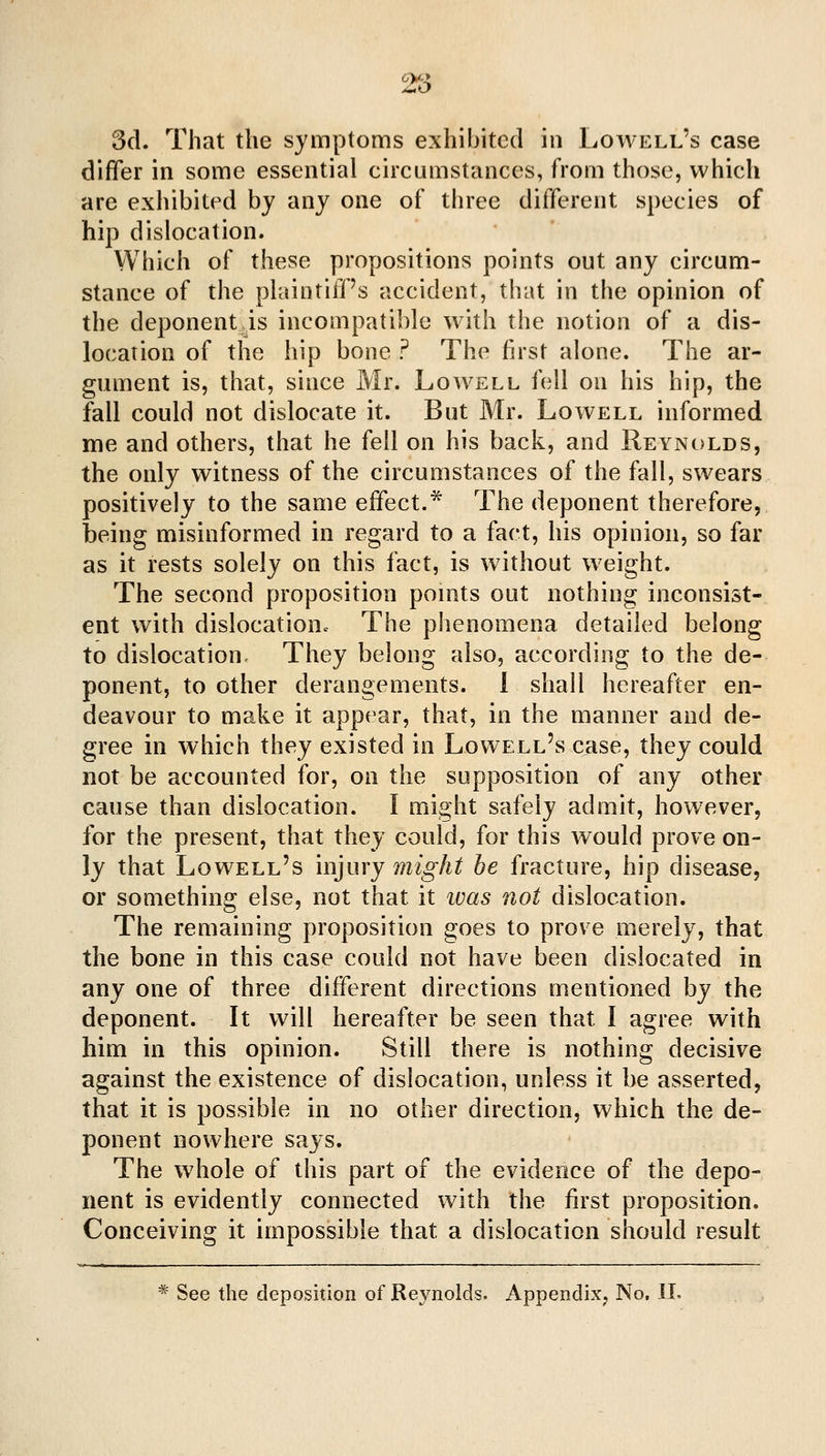 25 3cl. That the symptoms exhibited in Lowell's case differ in some essential circumstances, from those, which are exhibited by any one of three different species of hip dislocation. Which of these propositions points out any circum- stance of the plaintiff's accident, that in the opinion of the deponent is incompatible with the notion of a dis- location of the hip bone ? The first alone. The ar- gument is, that, since Mr. Lowell fell on his hip, the fall could not dislocate it. But Mr. Lowell informed me and others, that he fell on his back, and Reynolds, the only witness of the circumstances of the fall, swears positively to the same effect.* The deponent therefore, being misinformed in regard to a fact, his opinion, so far as it rests solely on this fact, is without weight. The second proposition pomts out nothing inconsist- ent with dislocationc The phenomena detailed belong to dislocation. They belong also, according to the de- ponent, to other derangements, i shall hereafter en- deavour to make it appear, that, in the manner and de- gree in which they existed in Lowell's case, they could not be accounted for, on the supposition of any other cause than dislocation. I might safely admit, however, for the present, that they could, for this would prove on- ly that Lowell's injury mf^A^ he fracture, hip disease, or something else, not that it loas not dislocation. The remaining proposition goes to prove merely, that the bone in this case could not have been dislocated in any one of three different directions mentioned by the deponent. It will hereafter be seen that I agree with him in this opinion. Still there is nothing decisive against the existence of dislocation, unless it be asserted, that it is possible in no other direction, which the de- ponent nowhere says. The whole of this part of the evidence of the depo- nent is evidently connected with the first proposition. Conceiving it impossible that a dislocation should result * See the deposition of Reynolds. Appendix, No, IL