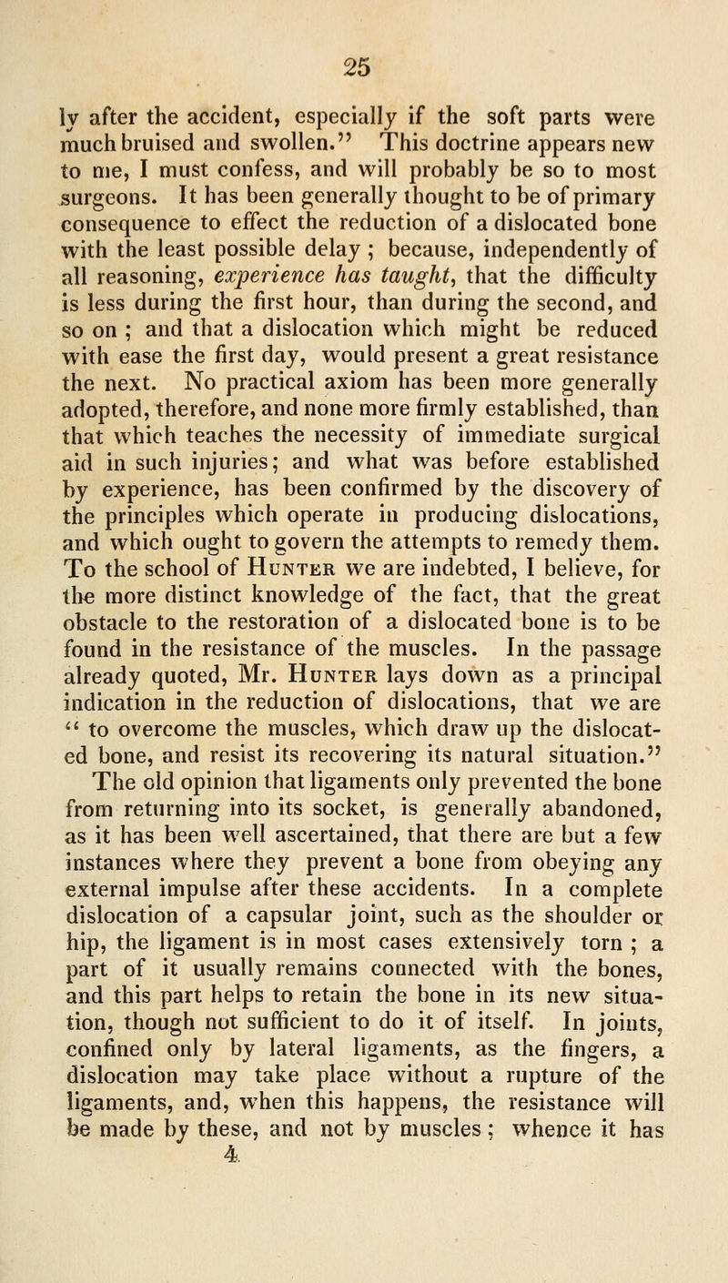 ly after the accident, especially if the soft parts were much bruised and swollen. This doctrine appears new to me, I must confess, and will probably be so to most surgeons. It has been generally thought to be of primary consequence to effect the reduction of a dislocated bone with the least possible delay ; because, independently of all reasoning, experience has taught^ that the difficulty is less during the first hour, than during the second, and so on ; and that a dislocation which might be reduced with ease the first day, would present a great resistance the next. No practical axiom has been more generally adopted, therefore, and none more firmly established, than that which teaches the necessity of immediate surgical aid in such injuries; and what was before established by experience, has been confirmed by the discovery of the principles which operate in producing dislocations, and which ought to govern the attempts to remedy them. To the school of Hunter we are indebted, I believe, for tli€ more distinct knowledge of the fact, that the great obstacle to the restoration of a dislocated bone is to be found in the resistance of the muscles. In the passage already quoted, Mr. Hunter lays down as a principal indication in the reduction of dislocations, that we are ** to overcome the muscles, which draw up the dislocat- ed bone, and resist its recovering its natural situation. The old opinion that ligaments only prevented the bone from returning into its socket, is generally abandoned, as it has been well ascertained, that there are but a few instances where they prevent a bone from obeying any external impulse after these accidents. In a complete dislocation of a capsular joint, such as the shoulder or hip, the ligament is in most cases extensively torn ; a part of it usually remains connected with the bones, and this part helps to retain the bone in its new situa- tion, though not sufficient to do it of itself. In joints, confined only by lateral ligaments, as the fingers, a dislocation may take place without a rupture of the ligaments, and, when this happens, the resistance will be made by these, and not by muscles; whence it has 4.