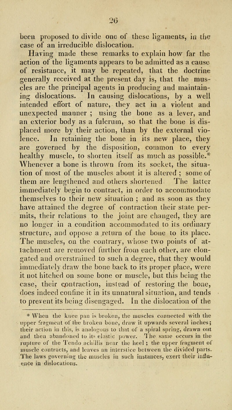 been proposed to divide one of these ligaments, in the case of an irreducible dislocation. Having made these remarks to explain how far the action of the ligaments appears to be admitted as a cause of resistance, it may be repeated, that the doctrine generallj received at the present day is, that the mus- cles are the principal agents in producing and maintain- ing dislocations. In causing dislocations, by a well intended effort of nature, they act in a violent and unexpected manner ; using the bone as a lever, and an exterior body as a fulcrum, so that the bone is dis- placed more by their action, than by the external vio- lence. In retaining the bone in its new place, they are governed by the disposition, common to every healthy muscle, to shorten itself as much as possible.* Whenever a bone is thrown from its socket, the situa- tion of most of the muscles about it is altered ; some of them are lengthened and others shortened The latter immediately begin to contract, in order to accommodate themselves to their new situation ; and as soon as they have attained the degree of contraction their state per- mits, their relations to the joint are changed, they are- no longer in a condition accommodated to its ordinary structure, and oppose a return of the bone to its place. The muscles, on the contrary, whose two points of at- tachment are removed further from each other, are elon- gated and overstrained to such a degree, that they would immediately draw the bone back to its proper place, were it not hitched on some bone or muscle, but this being the case, their contraction, instead of restoring the bone, does indeed confine it in its unnatural situation, and tends to prevent its being disengaged. In the dislocation of the * When the kiiee pan is broken, the muscles connected with the upper fragment of the broken bone, dretw it upwards several inches; their action in this, is analogous to tliat of a spiral spring, drawn out and then abandoned to its elastic power. 1 he same occurs in the rupture of the Tendo aciiiilis near the heel ; the upper fragment of muscle contracts, and leaves an interstice between the divided parts. The laws governing the muscles in such instances, exert their iuHii- ejice in dislocations.