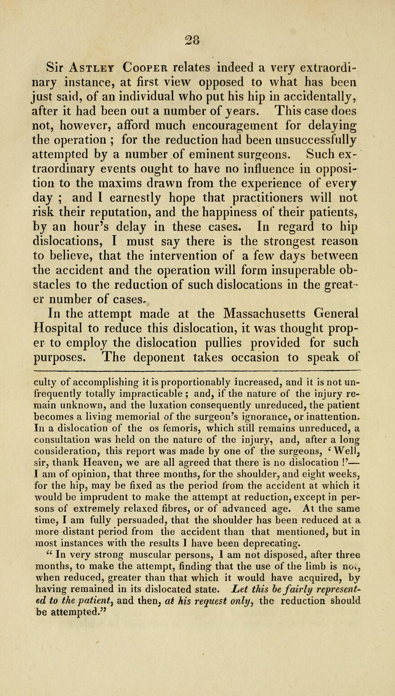 Sir AsTLEY Cooper relates indeed a very extraordi- nary instance, at first view opposed to what has been just said, of an individual who put his hip in accidentally, after it had been out a number of years. This case does not, however, afford much encouragement for delaying the operation ; for the reduction had been unsuccessfully attempted by a number of eminent surgeons. Such ex- traordinary events ought to have no influence in opposi- tion to the maxims drawn from the experience of every day ; and I earnestly hope that practitioners will not risk their reputation, and the happiness of their patients, by an hour's delay in these cases. In regard to hip dislocations, I must say there is the strongest reason to believe, that the intervention of a few days between the accident and the operation will form insuperable ob- stacles to the reduction of such dislocations in the great- er number of cases. In the attempt made at the Massachusetts General Hospital to reduce this dislocation, it was thought prop- er to employ the dislocation pullies provided for such purposes. The deponent takes occasion to speak of culty of accomplishing itisproportionably increased, and it is not un- frequently totally impracticable; and, if the nature of the injury re- main unknown, and the luxation consequently unreduced, the patient becomes a living memorial of the surgeon's ignorance, or inattention. In a dislocation of the os femoris, which still remains unreduced, a consultation was held on the nature of the injury, and, after a long consideration, this report was made by one of the surgeons, ^ Well^ sir, thank Heaven, we are all agreed that there is no dislocation !'— I am of opinion, that three months, for the shoulder, and eight weeks, for the hip, may be fixed as the period tVom the accident at which it would be imprudent to make the attempt at reduction, except in per- sons of extremely relaxed fibres, or of advanced age. At the same time, I am fully persuaded, that the shoulder has been reduced at a more distant period from the accident than that mentioned, but in most instances with the results I have been deprecating. ^' In very strong muscular persons, I am not disposed, after three months, to make the attempt, finding that the use of the limb is nov, when reduced, greater than that which it would have acquired, by having remained in its dislocated state. Let this he fairly represent- ed to the patient^ and then, at his request only, the reduction should be attempted.