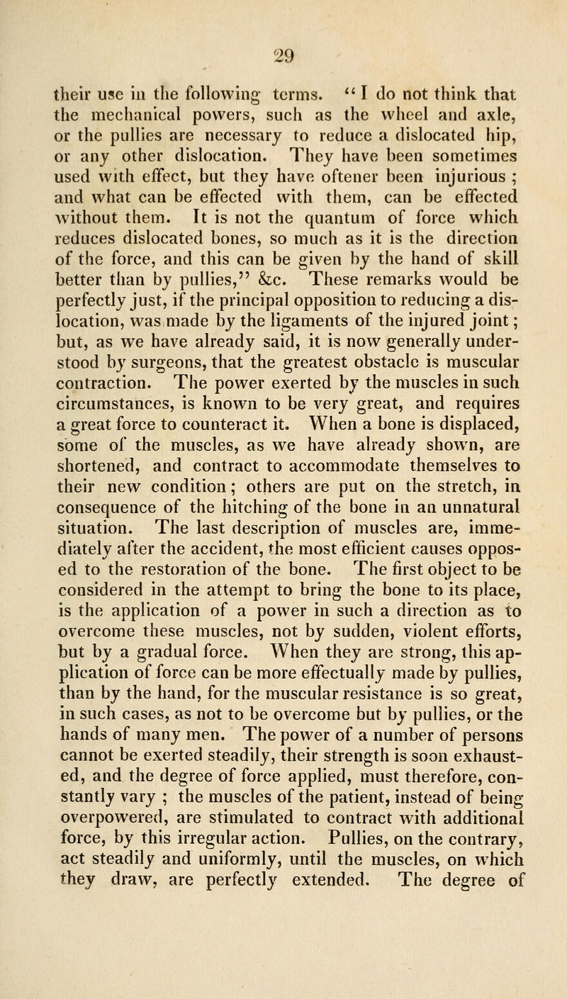 their use in the following terms. *' I do not think that the mechanical powers, such as the wheel and axle, or the pullies are necessary to reduce a dislocated hip, or any other dislocation. They have been sometimes used with effect, but they have oftener been injurious ; and what can be effected with them, can be effected without them. It is not the quantum of force which reduces dislocated bones, so much as it is the direction of the force, and this can be given by the hand of skill better than by pullies, &c. These remarks would be perfectly just, if the principal opposition to reducing a dis- location, was made by the ligaments of the injured joint; but, as we have already said, it is now generally under- stood by surgeons, that the greatest obstacle is muscular contraction. The power exerted by the muscles in such circumstances, is known to be very great, and requires a great force to counteract it. When a bone is displaced, some of the muscles, as we have already show^n, are shortened, and contract to accommodate themselves to their new condition; others are put on the stretch, in consequence of the hitching of the bone in an unnatural situation. The last description of muscles are, imme- diately after the accident, the most efficient causes oppos- ed to the restoration of the bone. The first object to be considered in the attempt to bring the bone to its place, is the application of a power in such a direction as to overcome these muscles, not by sudden, violent efforts, but by a gradual force. When they are strong, this ap- plication of force can be more effectually made by pullies, than by the hand, for the muscular resistance is so great, in such cases, as not to be overcome but by pullies, or the hands of many men. The power of a number of persons cannot be exerted steadily, their strength is soon exhaust- ed, and the degree of force applied, must therefore, con- stantly vary ; the muscles of the patient, instead of being overpowered, are stimulated to contract with additional force, by this irregular action. Pullies, on the contrary, act steadily and uniformly, until the muscles, on w^hich they draw, are perfectly extended. The degree of