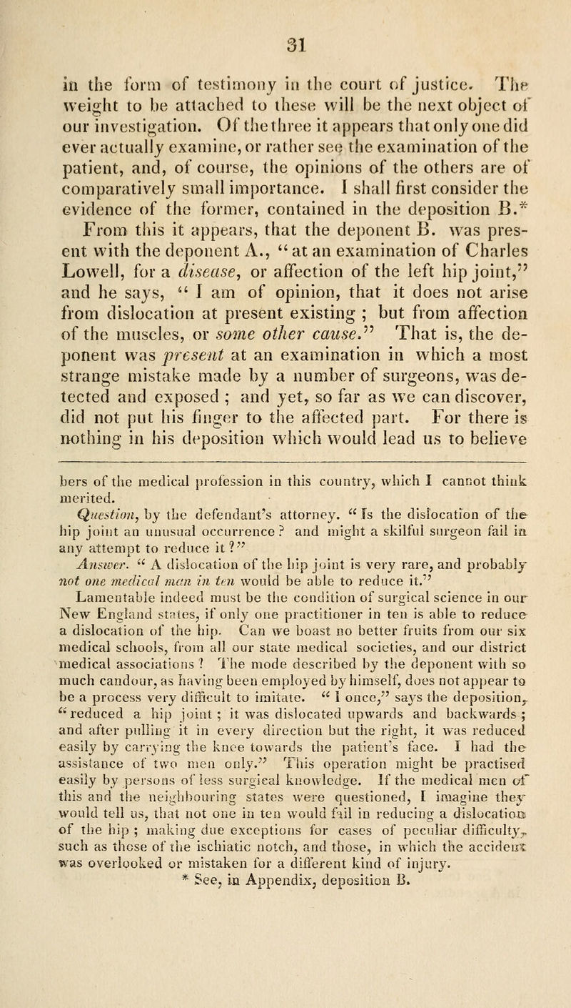 in the form of testimony in the court of justice. Tlie weight to be attached to these will be the next object ot' our investigation. Of the three it appears that only one did ever actually examine, or rather see the examination of the patient, and, of course, the opinions of the others are of comparatively small importance. I shall first consider the evidence of the former, contained in the deposition B.^ From this it appears, that the deponent B. was pres- ent with the deponent A.,  at an examination of Charles Lowell, for a disease^ or affection of the left hip joint/' and he says, '' I am of opinion, that it does not arise from dislocation at present existing ; but from affection of the muscles, or some other cause.^^ That is, the de- ponent was present at an examination in which a most strange mistake made by a number of surgeons, was de- tected and exposed ; and yet, so far as we can discover, did not put his finger to the affected part. For there is nothing in his deposition which would lead us to believe bers of the medical profession in this country, which I cannot think merited. Question, by the defendant's attorney.  Is the dislocation of the^ hip joint an unusual occurrence ? and might a skilful surgeon fail ia any attempt to reduce it ?'' Anstvej\  A dislocation of the hip joint is very rare, and probably 7iot one medical man in ten would be able to reduce it. Lamentable indeed must be the condition of surgical science in our New England stales, if only one practitioner in ten is able to reduce a dislocation of the hip. Can we boast no better fruits from our six medical schools, from all our state medical societies, and our district medical associations ? The mode described by the deponent with so much candour, as having been employed by himself, does not appear to be a process very difficult to imitate.  i once/' saj's the deposition., ^•^ reduced a hip joint ; it was dislocated upwards and backwards; and after pulling it in every direction but the right, it vvas reduced easily by carrying the knee towards the patient's face. I had the assistance of two men only.'' This operation might be practised easily by persons of less surgical knowledge. If the medical men of this and the neighbouring states were questioned, I imagine they would tell usj that not one in ten would f-iil in reducing a dislocatioB of the hip ; making due exceptions for cases of peculiar difficuhV;^ such as those of the ischiatic notch, and those, in which the accident was overlooked or mistaken for a different kind of injury. * Seej in Appendix, deposition B.