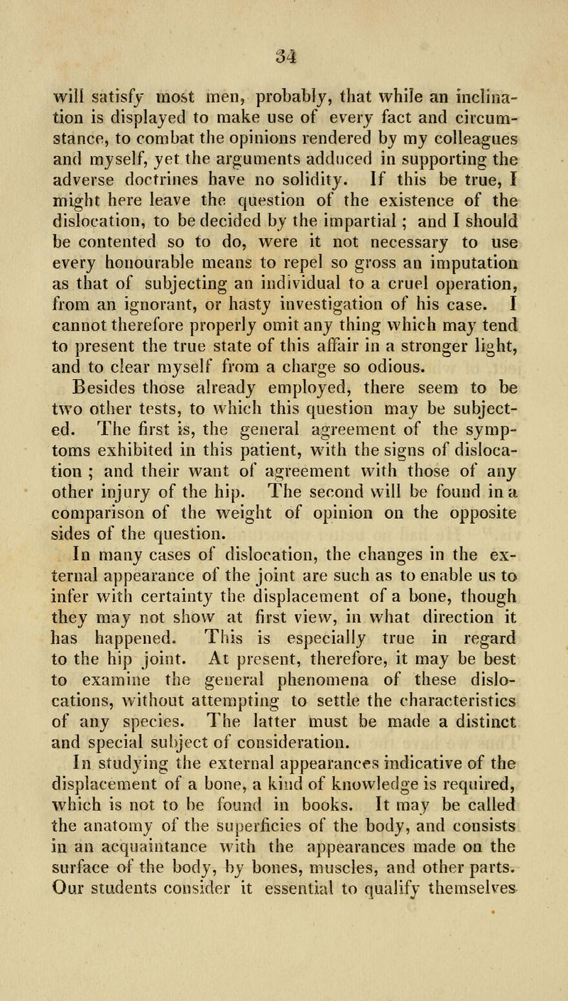 M will satisfy most men, probably, that while an inclina- tion is displayed to make use of every fact and circum- stance, to combat the opinions rendered by my colleagues and myself, yet the arguments adduced in supporting the adverse doctrines have no solidity. If this be true, I might here leave the question of the existence of the dislocation, to be decided by the impartial; and I should be contented so to do, were it not necessary to use every honourable means to repel so gross an imputation as that of subjecting an individual to a cruel operation, from an ignorant, or hasty investigation of his case. I cannot therefore properly omit any thing which may tend to present the true state of this affair in a stronger light, and to clear myself from a charge so odious. Besides those already employed, there seem to be two other tests, to which this question may be subject- ed. The first is, the general agreement of the symp- toms exhibited in this patient, with the signs of disloca- tion ; and their want of agreement with those of any other injury of the hip. The second will be found in a comparison of the weight of opinion on the opposite sides of the question. In many cases of dislocation, the changes in the ex- ternal appearance of the joint are such as to enable us ta infer with certainty the displacement of a bone, though they may not show at first view, in what direction it has happened. This is especially true in regard to the hip joint. At present, therefore, it may be best to examine the general phenomena of these dislo- cations, without attempting to settle the characteristics of any species. The latter must be made a distinct and special subject of consideration. In studying the external appearances mdicative of the displacement of a bone, a kind of knowledge is required, which is not to be found in books. It may be called the anatomy of the superficies of the body, and consists in an acquaintance with the appearances made on the surface of the body, by bones, muscles, and other parts. Our students consider it essential to qualify themselves