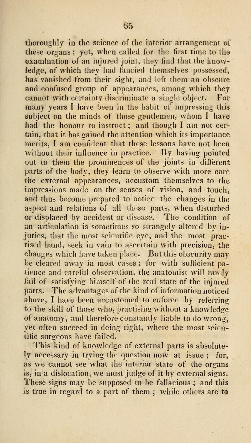 tliorouo;hly in the science of the interior arrangement of these organs; jet, when caUecl for the first time to the examination of an injured joint, thej find that the know- ledge, of which they had fancied themselves possessed, has vanished from their sight, and left them an obscure and confused group of appearances, among which they cannot with certainty discriminate a single object. For many years I have been in the habit of impressing this subject on the minds of those gentlemen, whom I have had the honour to instruct; and though I am not cer- tain, that it has gained the attention which its importance merits, I am confident that these lessons have not been without their influence in practice. By having pointed out to them the prominences of the joints in different parts of the body, they learn to observe with more care the external appearances, accustom themselves to the inipressions made on the senses of vision, and touch, and thus become prepared to notice the changes in the aspect and relations of all these parts, when disturbed or displaced by accident or disease. The condition of an articulation is sometimes so strangely altered by in- juries, that the most scientific eye, and the most prac- tised hand, seek in vain to ascertain with precision, the changes which have taken place. But this obscurity may be cleared away in most cases ; for with sufficient pa- tience and careful observation, the anatomist will rarely fail of satisfying himself of the real state of the injured parts. The advantages of the kind of information noticed above, I have been accustomed to enforce by referring to the skill of those w^ho, practising without a knowledge of anatomy, and therefore constantly liable to do wrong, yet often succeed in doing right, where the most scien- tific surgeons have failed. This kind of knowledge of external parts is absolute- ly necessary in trying the question now at issue ; for, as we cannot see what the interior state of the organs is, in a dislocation, we must judge of it by external signs. These signs may be supposed to be fallacious ; and this is true in regard to a part of them ; while others are t@