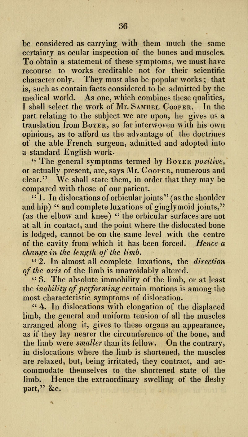 be considered as carrying with them much the same certainty as ocular inspection of the bones and muscles. To obtain a statement of these symptoms, we must have recourse to works creditable not for their scientific character only. They must also be popular works ; that is, such as contain facts considered to be admitted by the medical world. As one, which combines these qualities, I shall select the work of Mr. Samuel Cooper. In the part relating to the subject we are upon, he gives us a translation from Boyer, so far interwoven with his own opinions, as to afford us the advantage of the doctrines of the able French surgeon, admitted and adopted into a standard English work-  The general symptoms termed by Boyer positive^ or actually present, are, says Mr. Cooper, numerous and clear. We shall state them, in order that they may be compared with those of our patient. ''1. In dislocations of orbicular joints (as the shoulder and hip)  and complete luxations of ginglymoid joints, (as the elbow and knee)  the orbicular surfaces are not at all in contact, and the point where the dislocated bone is lodged, cannot be on the same level with the centre of the cavity from which it has been forced. Hence a change in the length of the limb,  2. In almost all complete luxations, the direction of the axis of the limb is unavoidably altered.  3. The absolute immobility of the limb, or at least the inability of performing certain motions is among the most characteristic symptoms of dislocation. 4. In dislocations with elongation of the displaced limb, the general and uniform tension of all the muscles arranged along it, gives to these organs an appearance, as if they lay nearer the circumference of the bone, and the limb were smaller than its fellow. On the contrary, in dislocations where the limb is shortened, the muscles are relaxed, but, being irritated, they contract, and ac- commodate themselves to the shortened state of the limb. Hence the extraordinary swelling of the fleshy part, &c.