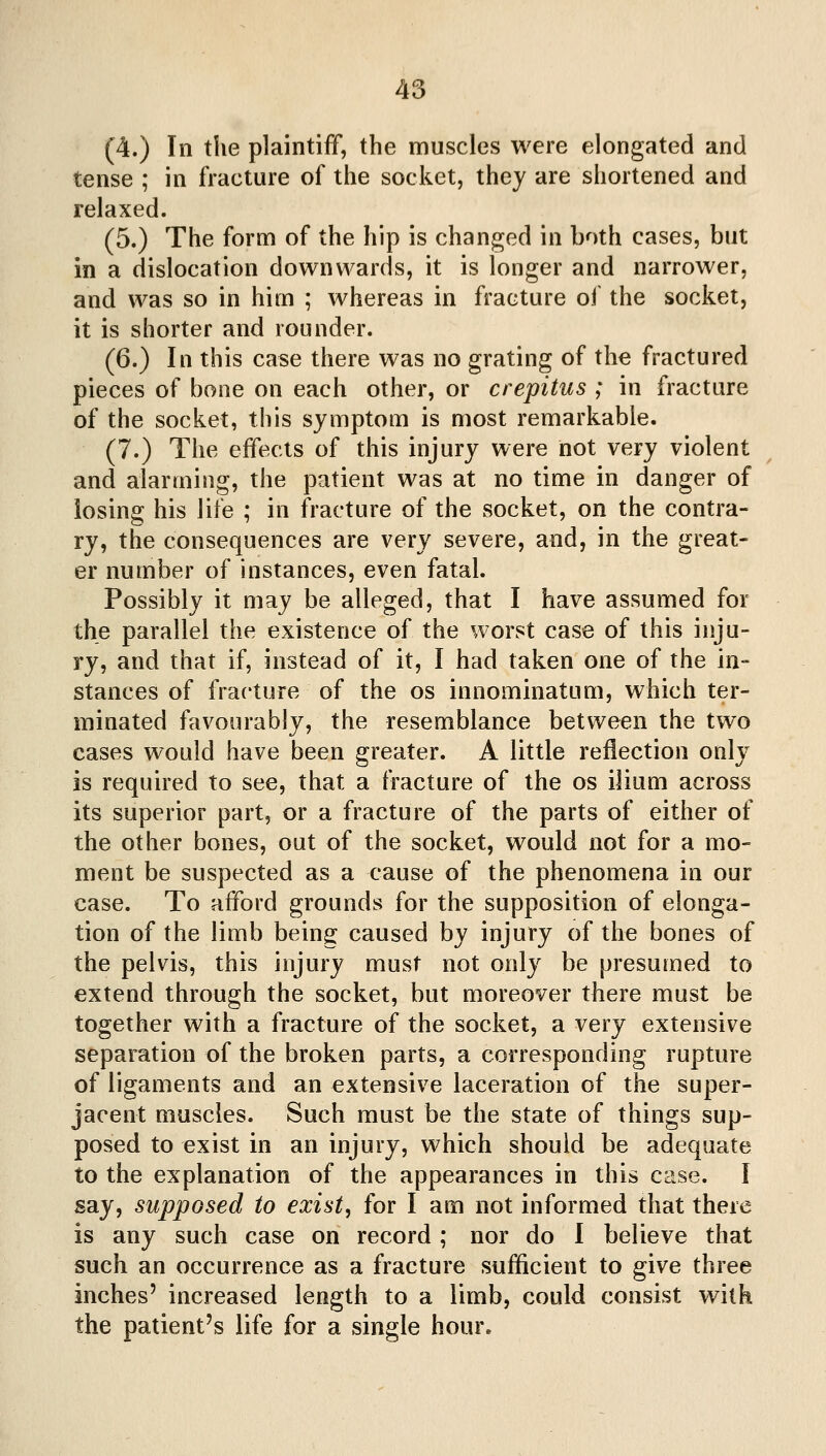 (4.) In the plaintiff, the muscles were elongated and tense ; in fracture of the socket, they are shortened and relaxed. (5.) The form of the hip is changed in both cases, but in a dislocation downwards, it is longer and narrower, and was so in him ; whereas in fracture of the socket, it is shorter and rounder. (6.) In this case there was no grating of the fractured pieces of bone on each other, or crepitus ; in fracture of the socket, this symptom is most remarkable. (7.) The effects of this injury were not very violent and alarming, the patient was at no time in danger of losing his life ; in fracture of the socket, on the contra- ry, the consequences are very severe, and, in the great- er number of instances, even fatal. Possibly it may be alleged, that I have assumed for the parallel the existence of the worst case of this inju- ry, and that if, instead of it, I had taken one of the in- stances of fracture of the os innominatum, which ter- minated favourably, the resemblance between the two cases would have been greater. A little reflection only is required to see, that a fracture of the os ilium across its superior part, or a fracture of the parts of either of the other bones, out of the socket, would not for a mo- ment be suspected as a cause of the phenomena in our case. To afford grounds for the supposition of elonga- tion of the limb being caused by injury of the bones of the pelvis, this injury must not only be presumed to extend through the socket, but moreover there must be together with a fracture of the socket, a very extensive separation of the broken parts, a corresponding rupture of ligaments and an extensive laceration of the super- jacent muscles. Such must be the state of things sup- posed to exist in an injury, which should be adequate to the explanation of the appearances in this case. I say, supposed to exist, for I am not informed that there is any such case on record ; nor do I believe that such an occurrence as a fracture sufficient to give three inches' increased length to a limb, could consist with the patient's life for a single hour.