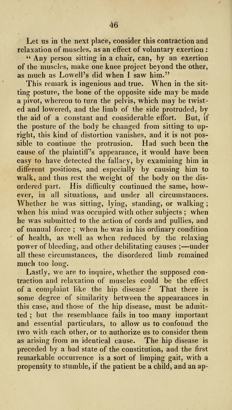 Let us in the next place, consider this contraction and relaxation of muscles, as an effect of voluntary exertion; *' Any person sitting in a chair, can, by an exertion of the muscles, make one knee project beyond the other, as much as Lowell's did when I saw him. This remark is ingenious and true. When in the sit- ting posture, the bone of the opposite side may be made a pivot, whereon to turn the pelvis, which may be twist- ed and lowered, and the limb of the side protruded, by the aid of a constant and considerable effort. But, if the posture of the body be changed from sitting to up- right, this kind of distortion vanishes, and it is not pos- sible to continue the protrusion. Had such been the cause of the plaintiff's appearance, it would have been easy to have detected the fallacy, by examining him in different positions, and especially by causing him to walk, and thus rest the weight of the body on the dis- ordered part. His difficulty continued the same, how- ever, in all situations, and under all circumstances. Whether he was sitting, lying, standing, or walking ; when his mind was occupied with other subjects ; when he w^as submitted to the action of cords and pullies, and of manual force ; when he was in his ordinary condition of health, as well as when reduced by the relaxing power of bleeding, and other debilitating causes ;—under all these circumstances, the disordered limb remained much too long. Lastly, we are to inquire, whether the supposed con- traction and relaxation of muscles could be the effect of a complaint like the hip disease ? That there is some degree of similarity between the appearances in this case, and those of the hip disease, must be admit- ted ; but the resemblance fails in too many important and essential particulars, to allow us to confound the two with each other, or to authorize us to consider them as arising from an identical cause. The hip disease is preceded by a bad state of the constitution, and the first remarkable occurrence is a sort of limping gait, with a propensity to stumble, if the patient be a child, and an ap-