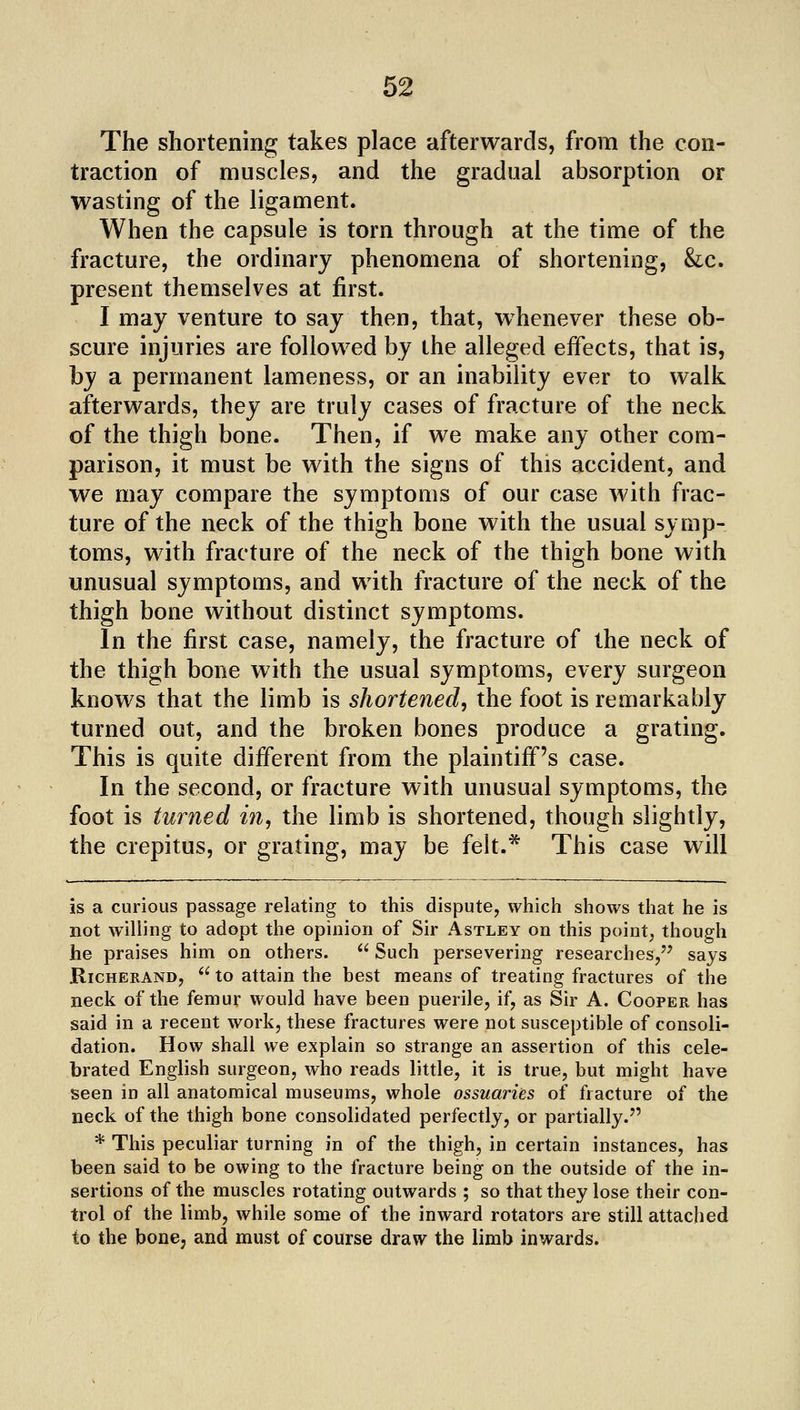 The shortening takes place afterwards, from the con- traction of muscles, and the gradual absorption or wasting of the ligament. When the capsule is torn through at the time of the fracture, the ordinary phenomena of shortening, &c. present themselves at first. I may venture to say then, that, whenever these ob- scure injuries are followed by the alleged effects, that is, by a permanent lameness, or an inability ever to walk afterwards, they are truly cases of fracture of the neck of the thigh bone. Then, if we make any other com- parison, it must be with the signs of this accident, and we may compare the symptoms of our case with frac- ture of the neck of the thigh bone with the usual symp- toms, with fracture of the neck of the thigh bone with unusual symptoms, and with fracture of the neck of the thigh bone without distinct symptoms. In the first case, namely, the fracture of the neck of the thigh bone with the usual symptoms, every surgeon knows that the limb is shortened^ the foot is remarkably turned out, and the broken bones produce a grating. This is quite different from the plaintiff's case. In the second, or fracture with unusual symptoms, the foot is turned in^ the limb is shortened, though slightly, the crepitus, or grating, may be felt.^ This case will is a curious passage relating to this dispute, which shows that he is not willing to adopt the opinion of Sir Astley on this point, though he praises him on others. Such persevering researches/^ says RicHERAND,  to attain the best means of treating fractures of the neck of the femur would have been puerile, if, as Sir A. Cooper has said in a recent work, these fractures were not susceptible of consoli- dation. How shall we explain so strange an assertion of this cele- brated English surgeon, who reads little, it is true, but might have seen in all anatomical museums, whole ossuaries of fracture of the neck of the thigh bone consolidated perfectly, or partially. * This peculiar turning in of the thigh, in certain instances, has been said to be owing to the fracture being on the outside of the in- sertions of the muscles rotating outwards ; so that they lose their con- trol of the limb, while some of the inward rotators are still attached to the bone, and must of course draw the limb inwards.