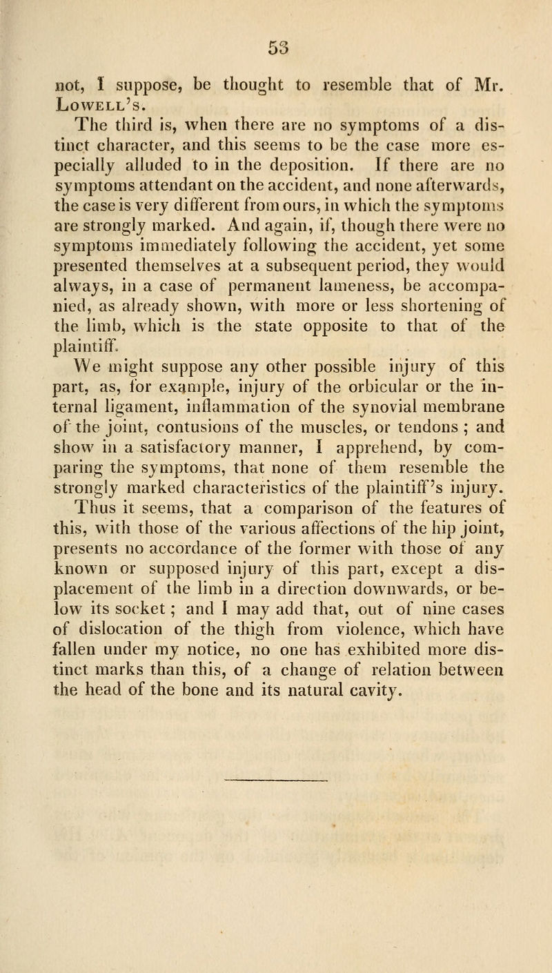 not, I suppose, be thought to resemble that of Mr. Lowell's. The third is, when there are no symptoms of a dis- tinct character, and this seems to be the case more es- pecially alluded to in the deposition. If there are no symptoms attendant on the accident, and none afterwards, the case is very different from ours, in which the symptoms are strongly marked. And again, if, though there were no symptoms immediately following the accident, yet some presented themselves at a subsequent period, they would always, in a case of permanent lameness, be accompa- nied, as already shown, with more or less shortening of the limb, which is the state opposite to that of the plaintiff. We might suppose any other possible injury of this part, as, for example, injury of the orbicular or the in- ternal ligament, inflammation of the synovial membrane of the joint, contusions of the muscles, or tendons ; and show in a satisfactory manner, I apprehend, by com- paring the symptoms, that none of them resemble the strongly marked characteristics of the plaintiff's injury. Thus it seems, that a comparison of the features of this, with those of the various affections of the hip joint, presents no accordance of the former with those of any known or supposed injury of this part, except a dis- placement of the limb in a direction downwards, or be- low its socket; and I may add that, out of nine cases of dislocation of the thigh from violence, which have fallen under my notice, no one has exhibited more dis- tinct marks than this, of a change of relation between the head of the bone and its natural cavity.