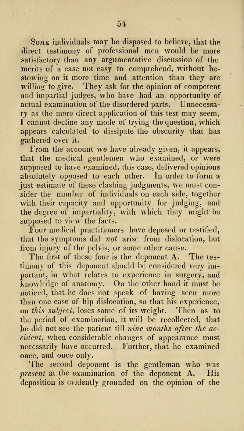 Some individuals may be disposed to believe, that the direct testimony of professional men v^ould be more satisfactory than any argumentative discussion of the merits of a case not easy to comprehend, without be- stowing on it more time and attention than they are willing to give. They ask for the opinion of competent and impartial judges, who have had an opportunity of actual examination of the disordered parts. Unnecessa- ry as the more direct application of this test may seem, I cannot decline any mode of trying the question, which appears calculated to dissipate the obscurity that has gathered over it. From the account we have already given, it appears, that the medical gentlemen who examined, or were supposed to have examined, this case, delivered opinions absolutely opposed to each other. In order to form a just estimate of these clashing judgments, we must con- sider the number of individuals on each side, together with their capacity and opportunity for judging, and the degree of impartiality, with which they might be supposed to view the facts. Four medical practitioners have deposed or testified, that the symptoms did not arise from dislocation, but from injury of the pelvis, or some other cause. Tlie first of these four is the deponent A. The tes- timony of this deponent should be considered very im- portant, in what relates to experience in surgery, and knowledge of anatomy. On the other hand it must be noticed, that he does not speak of having seen more than one case of hip dislocation, so that his experience, on this subject^ loses some of its weight. Then as to the period of examination, it will be recollected, that be did not see the patient till nine months after the ac- cident, when considerable changes of appearance must necessarily have occurred. Further, that he examined once, and once only. The second deponent is the gentleman who was present at the examination of the deponent A. His deposition is evidently grounded on the opinion of the