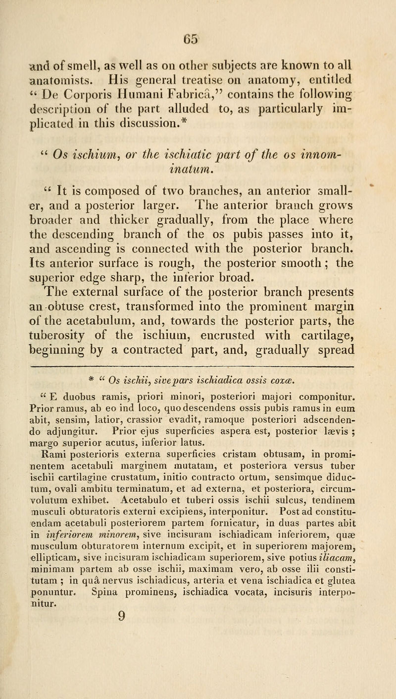 and of smell, as well as on other subjects are known to all anatomists. His general treatise on anatomy, entitled ** De Corporis Humani Fabrica, contains the following description of the part alluded to, as particularly im- plicated in this discussion.* *' Os ischium^ or the ischiatic part of the os innom- inatum,  It is composed of two branches, an anterior small- er, and a posterior larger. The anterior branch grows broader and thicker gradually, from the place where the descending branch of the os pubis passes into it, and ascending is connected with the posterior branch* Its anterior surface is rough, the posterior smooth; the superior edge sharp, the inferior broad. The external surface of the posterior branch presents an obtuse crest, transformed into the prominent margin of the acetabulum, and, towards the posterior parts, the tuberosity of the ischium, encrusted with cartilage, beginning by a contracted part, and, gradually spread *  Os iscJiiiy sivepars ischiadica ossis coxm.  E duobus ramis, priori minori, posteriori majori componitur. Prior ramus, ab eo ind loco, quodescendens ossis pubis ramus in eum abit, sensim, latior, crassior evadit, ramoque posteriori adscenden- do adjungitur. Prior ejus superficies aspera est, posterior laevis ; margo superior acutus, inferior latus. Rami posterioris externa superficies cristam obtusam, in promi- nentem acetabuli marginem mutatam, et posteriora versus tuber ischii cartilagine crustatum, initio contracto ortum, sensimque diduc- tum, ovali ambitu terminatum, et ad externa, et posteriora, circum- volutura exhibet. Acetabulo et tuberi ossis ischii sulcus, tendinem musculi obturatoris externi excipiens, interponitur. Post ad constitu- endam acetabuli posteriorem partem fornicatur, in duas partes abit in inferior em minorem, sive incisuram ischiadicam inferiorem, quae musculum obturatorem internum excipit, et in superiorem majorem, ellipticam, sive incisuram ischiadicam superiorem, sive potius iliacam, minimam partem ab osse ischii, maximam vero, ab osse ilii consti- tutam ; in qu^nervus ischiadicus, arteria et vena ischiadica et glutea ponuntur. Spina prominens, ischiadica vocata, incisuris interpo- nitur. 9
