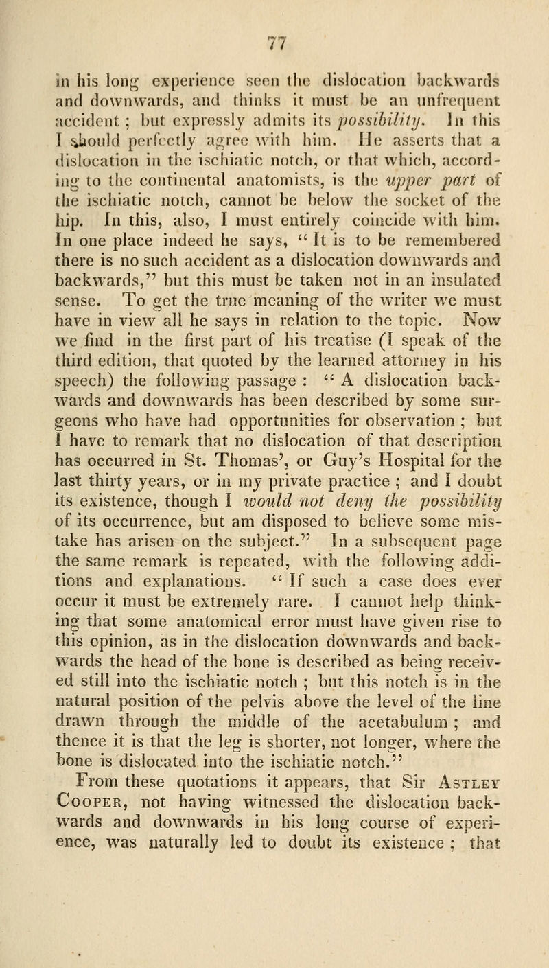 in his long experience seen the dislocation backwards and downwards, and thinks it must be an unfrequent accident; but expressly admits its possibilitij. In this I y^ould perfectly a^>ree with him. He asserts that a dislocation in the ischiatic notch, or that which, accord- ing to the continental anatomists, is the upper part of the ischiatic notch, cannot be below the socket of the hip. In this, also, I must entirely coincide with him. In one place indeed he says,  It is to be remembered there is no such accident as a dislocation downwards and backwards, but this must be taken not in an insulated sense. To get the true meaning of the writer we must have in view all he says in relation to the topic. Now we find in the first part of his treatise (I speak of the third edition, that quoted by the learned attorney in his speech) the following passage : ''A dislocation back- wards and downwards has been described by some sur- geons who have had opportunities for observation ; but I have to remark that no dislocation of that description has occurred in St. Thomas', or Guy's Hospital for the last thirty years, or in my private practice ; and I doubt its existence, though I would not deny the possibility of its occurrence, but am disposed to believe some mis- take has arisen on the subject. In a subsequent page the same remark is repeated, with the following addi- tions and explanations. '' If such a case does ever occur it must be extremely rare. I cannot help think- ing that some anatomical error must have given rise to this opinion, as in the dislocation downwards and back- wards the head of the bone is described as being receiv- ed still into the ischiatic notch ; but this notch is in the natural position of the pelvis above the level of the line drawn through the middle of the acetabulum ; and thence it is that the leg is shorter, not longer, where the bone is dislocated into the ischiatic notch. From these quotations it appears, that Sir Astley Cooper, not having witnessed the dislocation back- wards and dow^nwards in his long course of experi- ence, was naturally led to doubt its existence ; that