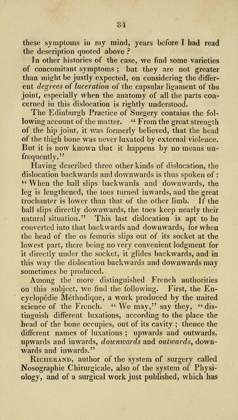 these symptoms in my mind, years before I had read the description quoted above ? In other histories of the case, we find some varieties of concomitant symptoms ; but they are not greater than might be justly expected, on considering the differ- ent degrees of laceration of the capsular ligament of the joint, especially when the anatomy of all the parts con- cerned in this dislocation is rightly understood. The Edinburgh Practice of Surgery contains the fol- lowing account of the matter. '' From the great strength of the hip joint, it was formerly believed, that the head of the thigh bone was never luxated by external violence. But it is now known that it happens by no means un- frequently. Having described three other kinds of dislocation, the dislocation backwards and downwards is thus spoken of:  When the ball slips backwards and downw^ards, the leg is lengthened, the toes turned inwards, and the great trochanter is lower than that of the other limb, li the ball slips directly downwards, the toes keep nearly their natural situation. This last dislocation is apt to be converted into that backwards and downwards, for when the head of the os femoris slips out of its socket at the lowest part, there being no very convenient lodgment for it directly under the socket, it glides backwards, and in this way the dislocation backwards and downwards may sometimes be produced. Among the more distinguished French authorities on this subject, we find the following. First, the En- cyclopedic Methodique, a work produced by the united science of the French. '' We may, say they, ''dis- tinguish different luxations, according to the place the head of the bone occupies, out of its cavity ; thence the different names of luxations ; upwards and outwards, upwards and inwards, downwards and outivards, down- wards and inwards. RicHERAND, author of the system of surgery called Nosographie Chirurgicale, also of the system of Physi- ology, and of a surgical work just published, which has