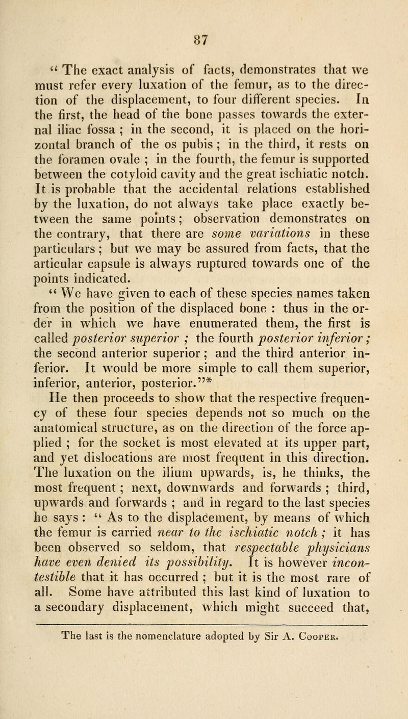 '^ The exact analysis of facts, demonstrates that we must refer every luxation of the femur, as to the direc- tion of the displacement, to four diiTerent species. In the first, the head of the bone passes towards the exter- nal iliac fossa ; in the second, it is placed on the hori- zontal branch of the os pubis ; in the third, it rests on the foramen ovale ; in the fourth, the femur is supported between the cotyloid cavity and the great ischiatic notch. It is probable that the accidental relations established by the luxation, do not always take place exactly be- tween the same points; observation demonstrates on the contrary, that there are some variations in these particulars; but we may be assured from facts, that the articular capsule is always mptured towards one of the points indicated.  We have given to each of these species names taken from the position of the displaced bone : thus in the or- der in which w^e have enumerated them, the first is called posterior superior ; the fourth posterior inferior; the second anterior superior; and the third anterior in- ferior. It would be more simple to call them superior, inferior, anterior, posterior.* He then proceeds to show that the respective frequen- cy of these four species depends not so much on the anatomical structure, as on the direction of the force ap- plied ; for the socket is most elevated at its upper part, and yet dislocations are most frequent in this direction. The luxation on the ilium upwards, is, he thinks, the most frequent ; next, downwards and forwards ; third, upw^ards and forwards ; and in regard to the last species he says :  As to the displacement, by means of which the femur is carried near to the ischiatic notch ; it has been observed so seldom, that respectable physicians have even denied its possibility. It is however incon- testible that it has occurred ; but it is the most rare of all. Some have attributed this last kind of luxation to a secondary displacement, which might succeed that, The last is the nomenclature adopted by Sir A. Cooper.