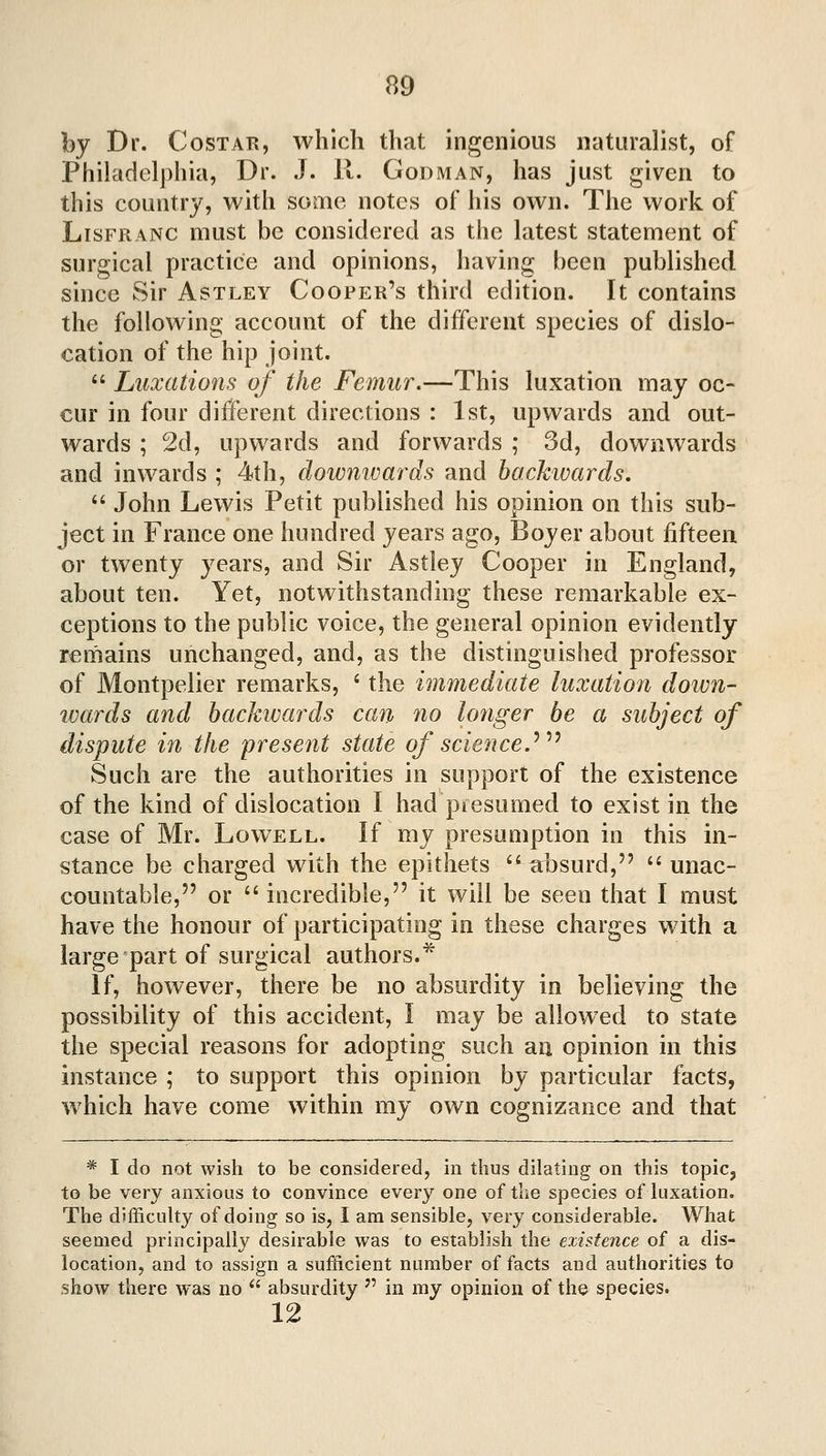 by Dr. CosTAR, which that ingenious naturalist, of Philadelphia, Dr. J. 11. Godman, has just given to this country, with some notes of his own. The work of LisFRANC must be considered as the latest statement of surgical practice and opinions, having been published since Sir Astley Cooper's third edition. It contains the following account of the different species of dislo- cation of the hip joint. *' Luxations of the Femur.—This luxation may oc- cur in four different directions : 1st, upwards and out- wards ; 2d, upwards and forwards ; 3d, downwards and inwards ; 4th, downwards and hackivards.  John Lewis Petit published his opinion on this sub- ject in France one hundred years ago, Boyer about fifteen or twenty years, and Sir Astley Cooper in England, about ten. Yet, notwithstanding these remarkable ex- ceptions to the public voice, the general opinion evidently remains unchanged, and, as the distinguished professor of Montpelier remarks, ' the immediate luxation doivn- ivards and backwards can no longer be a subject of dispute in the present state of science,'^''^ Such are the authorities in support of the existence of the kind of dislocation I had presumed to exist in the case of Mr. Lowell. If my presumption in this in- stance be charged with the epithets '* absurd, '' unac- countable, or  incredible, it will be seen that I must have the honour of participating in these charges with a large part of surgical authors.* If, however, there be no absurdity in believing the possibility of this accident, I may be allowed to state the special reasons for adopting such an opinion in this instance ; to support this opinion by particular facts, which have come within my own cognizance and that * I do not wish to be considered, in thus dilating on this topic, to be very anxious to convince every one of the species of Uixation. The difficuhy of doing so is, I am sensible, very considerable. What seemed principally desirable was to establish the existence of a dis- location, and to assign a sufficient number of facts and authorities to show there was no *' absurdity  in my opinion of the species. 12