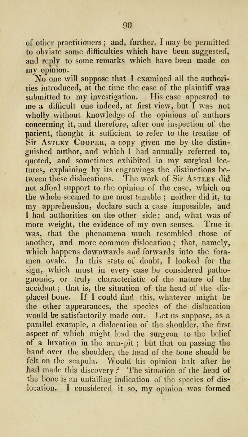 of other practitioiTers ; and, further, I may be permitted to obviate some difficulties whieh have been suggested, and reply to some remarks which have been made on my opinion. No one will suppose that I examined all the authori- ties introduced, at the time the case of the plaintiff was submitted to my investigation. His case appeared to me a difficult one indeed, at first view, but I was not wholly without knowledge of the opinions of authors concerning it, and therefore, after one inspection of the patient, thought it sufficient to refer to the treatise of Sir AsTLEY Cooper, a copy given me by the distin- guished author, and which I had annually referred to, quoted, and sometimes exhibited in my surgical lec- tureSy explaining by its engravings the distinctions be- tween these dislocations. The work of Sir Astley did not afford support to the opinion of the case, which on the whole seemed to me most tenable ; neither did it, to my apprehension, declare such a case impossible, and I had authorities on the other side; and, what was of more weight, the evidence of my own senses. True it was, that the phenomena much resembled those of another, and more common dislocation; that, namely, which happens downwards and forwards into the fora- men ovale. In this state of doubt, I looked for the sign, which must in every case be considered patho- gnomic, or truly characteristic of the nature of the accident; that is, the situation of the head of the dis- placed bone. If I could find this, whatever might be the other appearances^ the species of the dislocation would be satisfactorily made out. Let us suppose, as a parallel example, a dislocation of the shoulder, the first aspect of which might lead the surgeon to the belief of a luxation in the arm-pit ; but that on passing the hand over the shoulder, the head of the bone should be felt on the scapula. Would his opinion halt after he had made this discovery ? The situation of the head of the bone is an unfailing indication of the species of dis- location. I considered it so, my opinion was formed