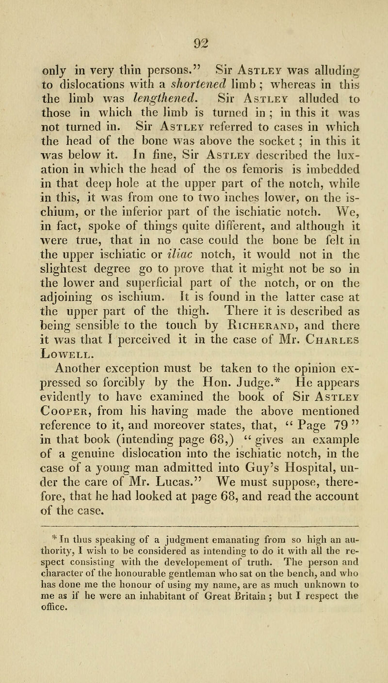 only in very thin persons. Sir Astley was alluding to dislocations with a shortened limb ; whereas in this the limb was lengthened. Sir Astley alluded to those in which the limb is turned in ; in this it was not turned in. Sir Astley referred to cases in which the head of the bone was above the socket ; in this it was below it. In fine, Sir Astley described the lux- ation in which the head of the os femoris is imbedded in that deep hole at the upper part of the notch, while in this, it was from one to two inches lower, on the is- chium, or the inferior part of the ischiatic notch. We, in fact, spoke of things quite different, and although it were true, that in no case could the bone be felt in the upper ischiatic or iliac notch, it would not in the slightest degree go to prove that it might not be so in the lower and superficial part of the notch, or on the adjoining os ischium. It is found in the latter case at the upper part of the thigh. There it is described as being sensible to the touch by Richerand, and there it was that I perceived it in the case of Mr. Charles Lowell. Another exception must be taken to the opinion ex- j)ressed so forcibly by the Hon. Judge.* He appears evidently to have examined the book of Sir Astley Cooper, from his having made the above mentioned reference to it, and moreover states, that, '' Page 79  in that book (intending page 68,)  gives an example of a genuine dislocation into the ischiatic notch, in the case of a young man admitted into Guy's Hospital, un- der the care of Mr. Lucas. We must suppose, there- fore, that he had looked at page 68, and read the account of the case. * In thus speaking of a judgment emanating from so high an au- thority, I wish to be considered as intending to do it with all the re- spect consisting with the developement of truth. The person and character of the honourable gentleman who sat on the bench, and who has done me the honour of using my name, are as much unknown to me as if he were an inhabitant of Great Britain ; but I respect the office.