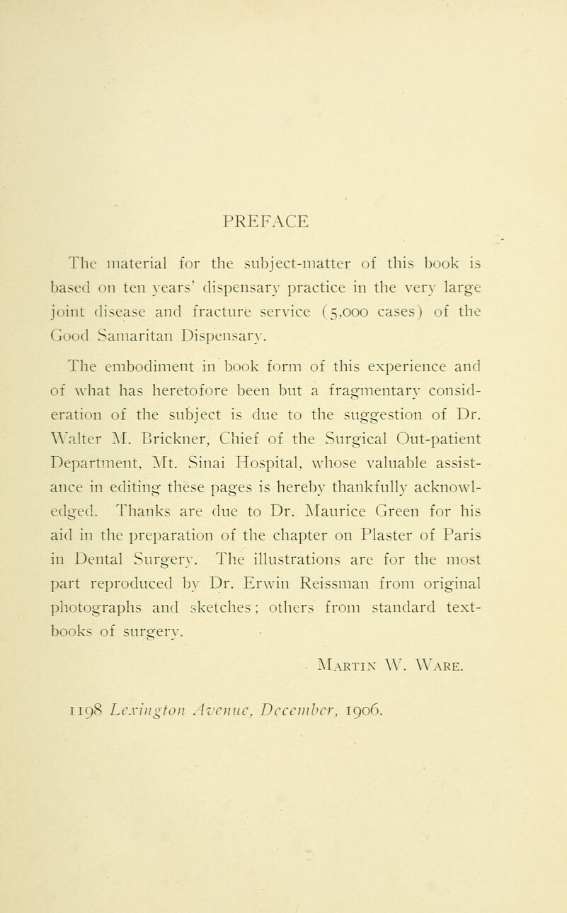 PREFACE The material for the subject-matter of this book is based on ten years' dispensary practice in the very large joint disease and fracture service (5,000 cases) of the Good Samaritan Dispensary. The embodiment in book form of this experience and of what has heretofore been but a fragmentary consid- eration of the subject is due to the suggestion of Dr. Walter M. Brickner, Chief of the Surgical Out-patient Department, Mt. Sinai Hospital, whose valuable assist- ance in editing these pages is hereby thankfully acknowl- edged. Thanks are due to Dr. Maurice Green for his aid in the preparation of the chapter on Plaster of Paris in Dental Surgery. The illustrations are for the most part reproduced by Dr. Erwin Reissman from original photographs and sketches; others from standard text- books of surgery. Martin W. Ware. 1198 Lexington Avenue, December, 1906.