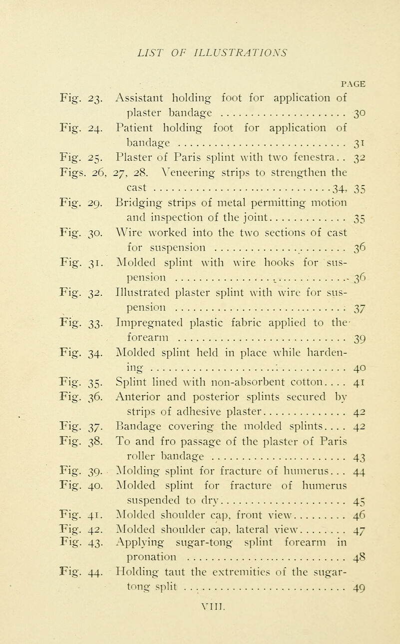 PAGE Fig. 23. Assistant holding foot for application of plaster bandage 30 Fig. 24. Patient holding foot for application of bandage 31 Fig. 25. Plaster of Paris splint with two fenestra. . 32 Figs. 26, 27, 28. Veneering strips to strengthen the cast 34, 35 Fig. 29. Bridging strips of metal permitting motion and inspection of the joint 35 Fig. 30. Wire worked into the two sections of cast for suspension 36 Fig. 31. Molded splint with wire hooks for sus- pension . v -36 Pig. 2>2- Illustrated plaster splint with wire for sus- pension 37 Fig. 33. Impregnated plastic fabric applied to the- forearm 39 Fig. 34. Molded splint held in place while harden- ing' '• 40 Pig. 35. Splint lined with non-absorbent cotton. ... 41 Fig. 36. Anterior and posterior splints secured by strips of adhesive plaster 42 Fig. 37. Bandage covering the molded splints.... 42 Fig. 38. To and fro passage of the plaster of Paris roller bandage 43 Fig. 39. Molding splint for fracture of humerus. . . 44 Pig. 40. Molded splint for fracture of humerus suspended to dry 45 Fig. 41. Molded shoulder cap, front view 46 Pig. 42. Molded shoulder cap. lateral view 47 Pig. 43. Applying sugar-tong splint forearm in pronation 48 Fig. 44. Holding taut the extremities of the sugar- tong split 49