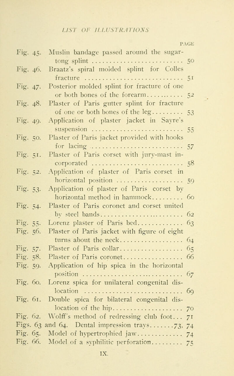 Fig. 45 Fig. 4 Fig. 47 Fig. 48 Fig. 49 Fig. 50 Fi< Fig. 52- Fig. 53- Fig. 54- Fig. 55- Fig. 56. Fig. 57- Fig. 58. Fig. 59- Fig. 60. Fig. 61. Fig. 62. Figs • 63 Fig. 65- Fig. 66. LIS I OF II LUS1 RA I IONS PAGE Muslin bandage passed around the sugar- t( >ng splint 5° Braatz's spiral molded splint for Colles fracture 51 Posterior molded splint for fracture of one or both bones of the forearm 52 Plaster of Paris gutter splint for fracture of one or both bones of the leg 53 Application of plaster jacket in Sayre's suspension 55 Plaster of Paris jacket provided with hooks for lacing 57 Plaster of Paris corset with jury-mast in- corporated 58 Application of plaster of Paris corset in horizontal position . . 59 Application of plaster of Paris corset by horizontal method in hammock 60 Plaster of Paris coronet and corset united by steel bands 62 Lorenz plaster of Paris bed 63 Plaster of Paris jacket with figure of eight turns about the neck 64 Plaster of Paris collar 65 Plaster of Paris coronet 66 Application of hip spica in the horizontal position 6y Lorenz spica for unilateral congenital dis- location .. . 69 Double spica for bilateral congenital dis- location of the hip 70 Wolff's method of redressing club foot. . . 71 and 64. Dental impression trays 73, 74 Model of hypertrophied jaw 74 Model of a syphilitic perforation . 75