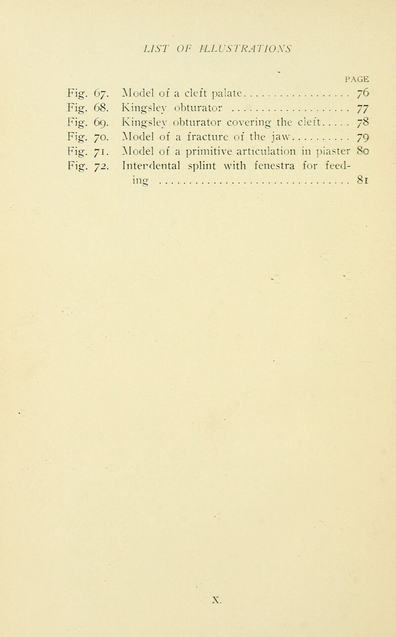 Fig. 67. Fig. 68. Fig. 69. Fig. 70. Fig. 7i- Fig. 7^. PAGE Model of a cleft palate 76 Kingsley obturator JJ Kingsley obturator covering the cleft yS Model of a fracture of the jaw 79 Model of a primitive articulation in piaster 80 Interdental splint with fenestra for feed- ing 81