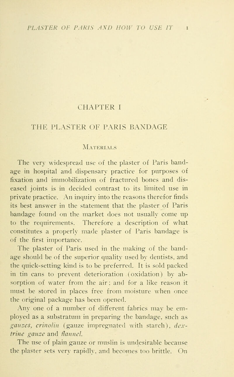 CHAPTER I THE PLASTER OF PARIS BANDAGE Materials The very widespread use of the plaster of Paris band- age in hospital and dispensary practice for purposes of fixation and immobilization of fractured bones and dis- eased joints is in decided contrast to its limited use in private practice. An inquiry into the reasons therefor finds its best answer in the statement that the plaster of Paris bandage found on the market does not usually come up to the requirements. Therefore a description of what constitutes a properly made plaster of Paris bandage is of the first importance. The plaster of Paris used in the making of the band- age should be of the superior quality used by dentists, and the quick-setting kind is to be preferred. It is sold packed in tin cans to prevent deterioration .(oxidation) by ab- sorption of water from the air: and for a like reason it must be stored in places free from moisture when once the original package has been opened. Any one of a number of different fabrics may be em- ployed as a substratum in preparing the bandage, such as gauzes, criiwliu (gauze impregnated with starch), dex- trine gauze and flannel. The use of plain gauze or muslin is undesirable because the plaster sets very rapidly, and becomes too brittle. On