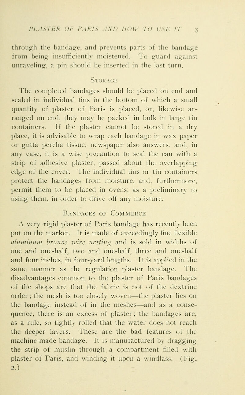 through the bandage, and prevents parts of the bandage from being insufficiently moistened. To guard against unraveling, a pin should be inserted in the last turn. Storage The completed bandages should be placed on end and sealed in individual tins in the bottom of which a small quantity of plaster of Paris is placed, or, likewise ar- ranged on end, they may be packed in bulk in large tin containers. If the plaster cannot be stored in a dry place, it is advisable to wrap each bandage in wax paper or gutta percha tissue, newspaper also answers, and, in any case, it is a wise precaution to seal the can with a strip of adhesive plaster, passed about the overlapping edge of the cover. The individual tins or tin containers protect the bandages from moisture, and, furthermore, permit them to be placed in ovens, as a preliminary to using them, in order to drive off any moisture. Bandages of Commerce A very rigid plaster of Paris bandage has recently been put on the market. It is made of exceedingly fine flexible aluminum bronze wire netting and is sold in widths of one and one-half, two and one-half, three and one-half and four inches, in four-yard lengths. It is applied in the same manner as the regulation plaster bandage. The disadvantages common to the plaster of Paris bandages of the shops are that the fabric is not of the dextrine order; the mesh is too closely woven—the plaster lies on the bandage instead of in the meshes—and as a conse- quence, there is an excess of plaster; the bandages are, as a rule, so tightly rolled that the water does not reach the deeper layers. These are the bad features of the machine-made bandage. It is manufactured by dragging- the strip of muslin through a compartment filled with plaster of Paris, and winding it upon a windlass. (Fig. 2-)