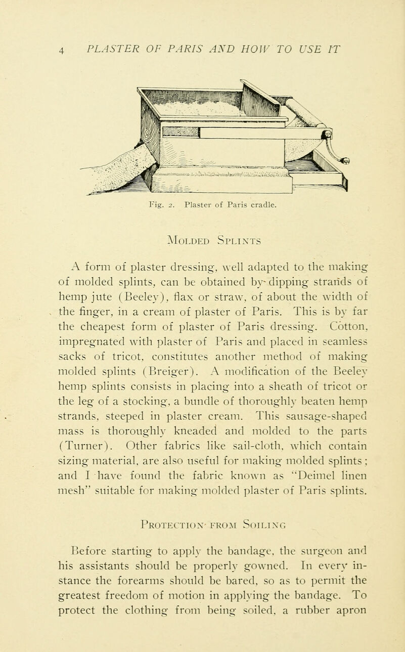 Plaster of Paris cradle. Molded Splints A form of plaster dressing, well adapted to the making of molded splints, can be obtained by-dipping strands of hemp jute (Beeley), flax or straw, of about the width of the ringer, in a cream of plaster of Paris. This is by far the cheapest form of plaster of Paris dressing. Cotton, impregnated with plaster of Paris and placed in seamless sacks of tricot, constitutes another method of making molded splints (Breiger). A modification of the Beeley hemp splints consists in placing into a sheath of tricot or the leg of a stocking, a bundle of thoroughly beaten hemp strands, steeped in plaster cream. This sausage-shaped mass is thoroughly kneaded and molded to the parts (Turner). Other fabrics like sail-cloth, which contain sizing material, are also useful for making molded splints ; and I have found the fabric known as Deimel linen mesh suitable for making molded plaster of Paris splints. Protection' from Soiling Before starting to apply the bandage, the surgeon and his assistants should be properly gowned. In every in- stance the forearms should be bared, so as to permit the greatest freedom of motion in applying the bandage. To protect the clothing from being soiled, a rubber apron