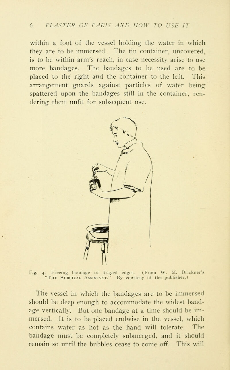 within a foot of the vessel holding the water in which they are to be immersed. The tin container, uncovered, is to be within arm's reach, in case necessity arise to use more bandages. The bandages to be used are to be placed to the right and the container to the left. This arrangement guards against particles of water being spattered upon the bandages still in the container, ren- dering them unfit for subsequent use. Fig. 4. Freeing bandage of frayed edges. (From W. M. Brickner' The Surgical Assistant. By courtesy of the publisher.) The vessel in which the bandages are to be immersed should be deep enough to accommodate the widest band- age vertically. But one bandage at a time should be im- mersed. It is to be placed endwise in the vessel, which contains water as hot as the hand will tolerate. The bandage must be completely submerged, and it should remain so until the bubbles cease to come off. This will