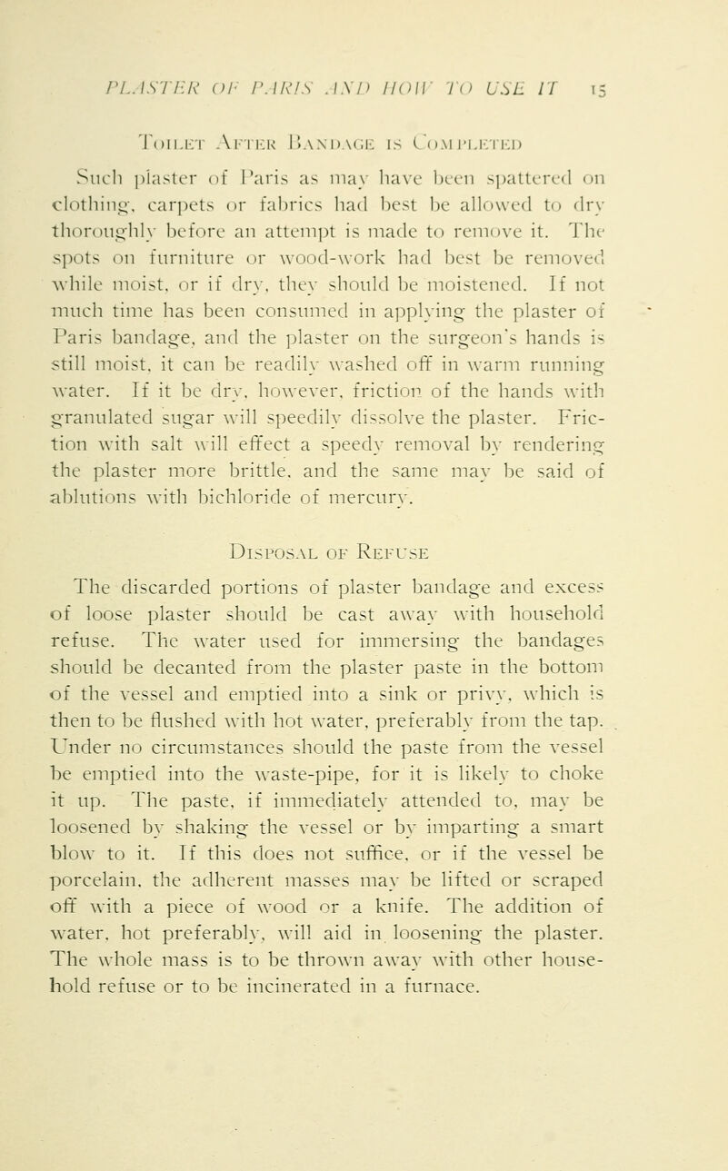 Toilet After Bandage is Completed Such piaster of Paris as may have been spattered on clothing, carpets or fabrics had best be allowed to dry thoroughly lie fore an attempt is made to remove it. The spots on furniture or wood-work had best be removed while moist, or if dry, they should be moistened. If not much time has been consumed in applying the plaster of Paris bandage, and the plaster on the surgeon's hands is still moist, it can be readily washed off in warm running water. If it be dry. however, friction of the hands with granulated sugar will speedily dissolve the plaster. Fric- tion with salt will effect a speedy removal by rendering the plaster more brittle, and the same may be said of ablutions with bichloride of mercury. Disposal of Refuse The discarded portions of plaster bandage and excess of loose plaster should be cast away with household refuse. The water used for immersing the bandages should be decanted from the plaster paste in the bottom of the vessel and emptied into a sink or privy, which is then to be flushed with hot water, preferably from the tap. Under no circumstances should the paste from the vessel be emptied into the waste-pipe, for it is likely to choke it up. The paste, if immediately attended to, may be loosened by shaking the vessel or by imparting a smart blow to it. If this does not suffice, or if the vessel be porcelain, the adherent masses may be lifted or scraped off with a piece of wood or a knife. The addition of water, hot preferably, will aid in loosening the plaster. The whole mass is to be thrown away with other house- hold refuse or to be incinerated in a furnace.