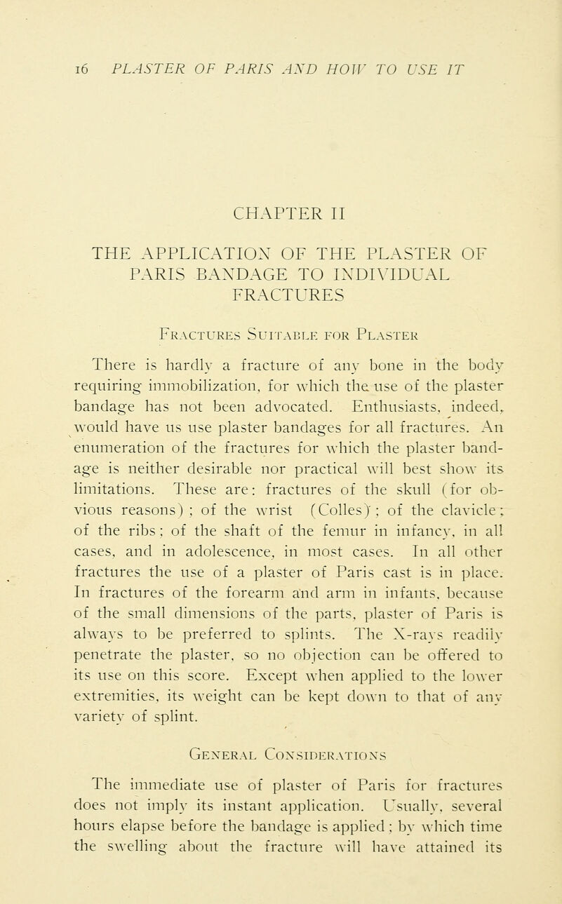 CHAPTER II THE APPLICATION OF THE PLASTER OF PARIS BANDAGE TO INDIVIDUAL FRACTURES Fractures Suitable for Plaster There is hardly a fracture of any bone in the body requiring immobilization, for which the. use of the plaster bandage has not been advocated. Enthusiasts, indeed, would have us use plaster bandages for all fractures. An enumeration of the fractures for which the plaster band- age is neither desirable nor practical will best show its limitations. These are: fractures of the skull ( for ob- vious reasons); of the wrist (CollesJ; of the clavicle: of the ribs ; of the shaft of the femur in infancy, in all cases, and in adolescence, in most cases. In all other fractures the use of a plaster of Paris cast is in place. In fractures of the forearm and arm in infants, because of the small dimensions of the parts, plaster of Paris is always to be preferred to splints. The X-rays readily penetrate the plaster, so no objection can be offered to its use on this score. Except when applied to the lower extremities, its weight can be kept down to that of any variety of splint. General Considerations The immediate use of plaster of Paris for fractures does not imply its instant application. Usually, several hours elapse before the bandage is applied ; by which time the swelling about the fracture will have attained its