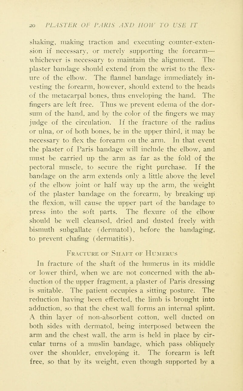 shaking, making traction and executing counter-extcn- sion if necessary, or merely supporting the forearm— whichever is necessary to maintain the alignment. The plaster bandage should extend from the wrist to the flex- ure of the elbow. The flannel bandage immediately in- vesting the forearm, however, should extend to the heads of the metacarpal bones, thus enveloping the hand. The fingers are left free. Thus we prevent edema of the dor- sum of the hand, and by the color of the fingers we may judge of the circulation. If the fracture of the radius or ulna, or of both bones, be in the upper third, it may be necessary to flex the forearm on the arm. In that event the plaster of Paris bandage will include the elbow, and must be carried up the arm as far as the fold of the pectoral muscle, to secure the right purchase. If the bandage on the arm extends only a little above the level of the elbow joint or half way up the arm, the weight of the plaster bandage on the forearm, by breaking up the flexion, will cause the upper part of the bandage to press into the soft parts. The flexure of the elbow should be well cleansed, dried and dusted freely with bismuth subgallate (dermatol), before the bandaging, to prevent chafing (dermatitis). Fracture of Shaft of Humerus In fracture of the shaft of the humerus in its middle or lower third, when we are not concerned with the ab- duction of the upper fragment, a plaster of Paris dressing is suitable. The patient occupies a sitting posture. The reduction having been effected, the limb is brought into adduction, so that the chest wall forms an internal splint. A thin layer of non-absorbent cotton, well ducted on both sides with dermatol. being interposed between the arm and the chest wall, the arm is held in place by cir- cular turns of a muslin bandage, which pass obliquely over the shoulder, enveloping it. The forearm is left free, so that by its weight, even though supported by a