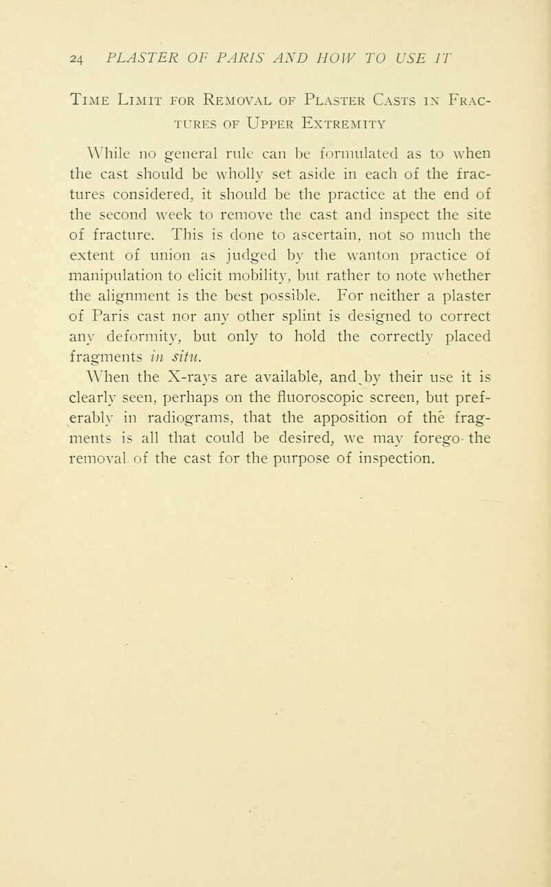 Time Limit for Removal of Plaster Casts in Frac- tures of Upper Extremity While no general rule can be formulated as to when the cast should be wholly set aside in each of the frac- tures considered, it should be the practice at the end of the second week to remove the cast and inspect the site of fracture. This is done to ascertain, not so much the extent of union as judged by the wanton practice of manipulation to elicit mobility, but rather to note whether the alignment is the best possible. For neither a plaster of Paris cast nor any other splint is designed to correct any deformity, but only to hold the correctly placed fragments in situ. When the X-rays are available, and^by their use it is clearly seen, perhaps on the fluoroscopic screen, but pref- erably in radiograms, that the apposition of the frag- ments is all that could be desired, we may forego- the removal, of the cast for the purpose of inspection.