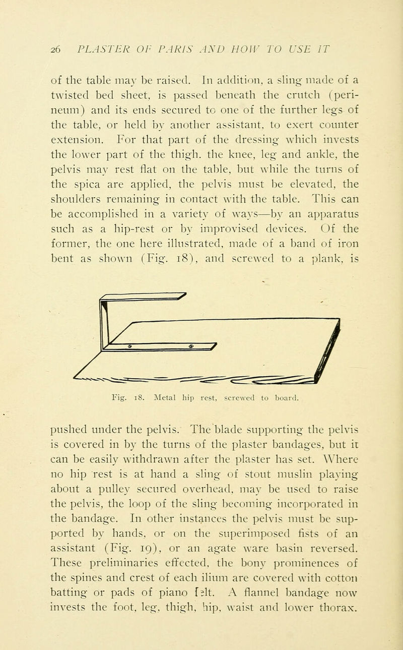 of the table may be raised. In addition, a sling made of a twisted bed sheet, is passed beneath the crutch (peri- neum) and its ends secured to one of the further legs of the table, or held by another assistant, to exert counter extension. For that part of the dressing which invests the lower part of the thigh, the knee, leg and ankle, the pelvis may rest flat on the table, but while the turns of the spica are applied, the pelvis must be elevated, the shoulders remaining in contact with the table. This can be accomplished in a variety of ways—by an apparatus such as a hip-rest or by improvised devices. Of the former, the one here illustrated, made of a band of iron bent as shown (Fig. 18), and screwed to a plank, is Fig. 18. Metal hip rest, screwed to board. pushed under the pelvis. The blade supporting the pelvis is covered in by the turns of the plaster bandages, but it can be easily withdrawn after the plaster has set. Where no hip rest is at hand a sling of stout muslin playing about a pulley secured overhead, may be used to raise the pelvis, the loop of the sling becoming incorporated in the bandage. In other instances the pelvis must be sup- ported by hands, or on the superimposed lists of an assistant (Fig. 19), or an agate ware basin reversed. These preliminaries effected, the bony prominences of the spines and crest of each ilium are covered with cotton batting or pads of piano f?lt. A flannel bandage now invests the foot. leg. thigh, hip, waist and lower thorax.