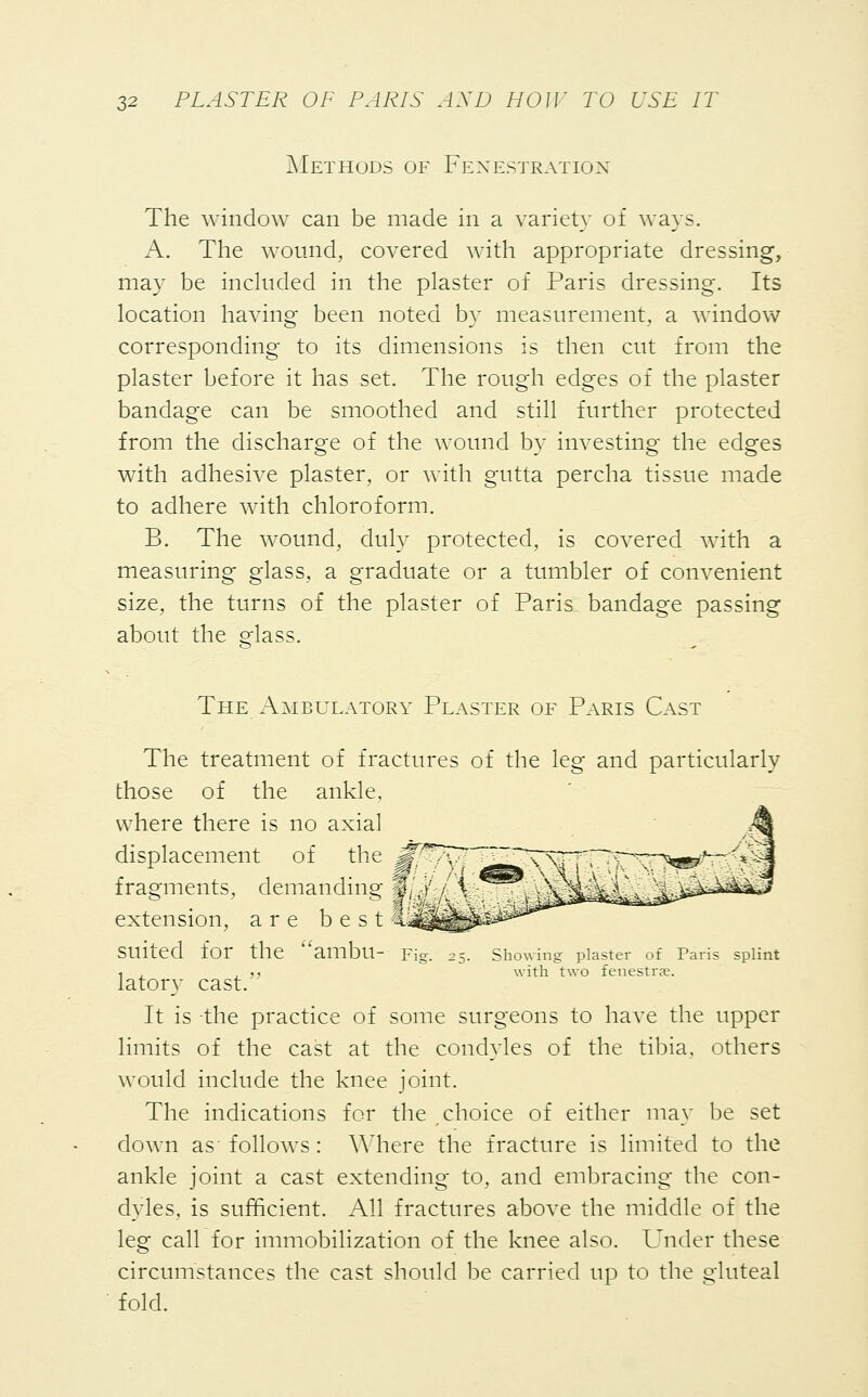 Methods of Fenestration The window can be made in a variety of ways. A. The wound, covered with appropriate dressing, may be included in the plaster of Paris dressing. Its location having been noted by measurement, a window corresponding to its dimensions is then cut from the plaster before it has set. The rough edges of the plaster bandage can be smoothed and still further protected from the discharge of the wound by investing the edges with adhesive plaster, or with gutta percha tissue made to adhere with chloroform. B. The wound, duly protected, is covered with a measuring glass, a graduate or a tumbler of convenient size, the turns of the plaster of Paris bandage passing about the glass. The Ambulatory Plaster of Paris Cast The treatment of fractures of the leg and particularly those of the ankle. where there is no axial displacement of the ^vV~^^T\^ fragments, demanding §lM;:/{ % extension, are best Suited for the ambll- Fig. 25. Showing plaster of Paris si ■1 , . ,, with two fenestra?. latory cast.' It is the practice of some surgeons to have the upper limits of the cast at the condyles of the tibia, others would include the knee joint. The indications for the choice of either may be set down as- follows : Y\ nere the fracture is limited to the ankle joint a cast extending to, and embracing the con- dyles, is sufficient. All fractures above the middle of the leg call for immobilization of the knee also. Under these circumstances the cast should be carried up to the gluteal fold.