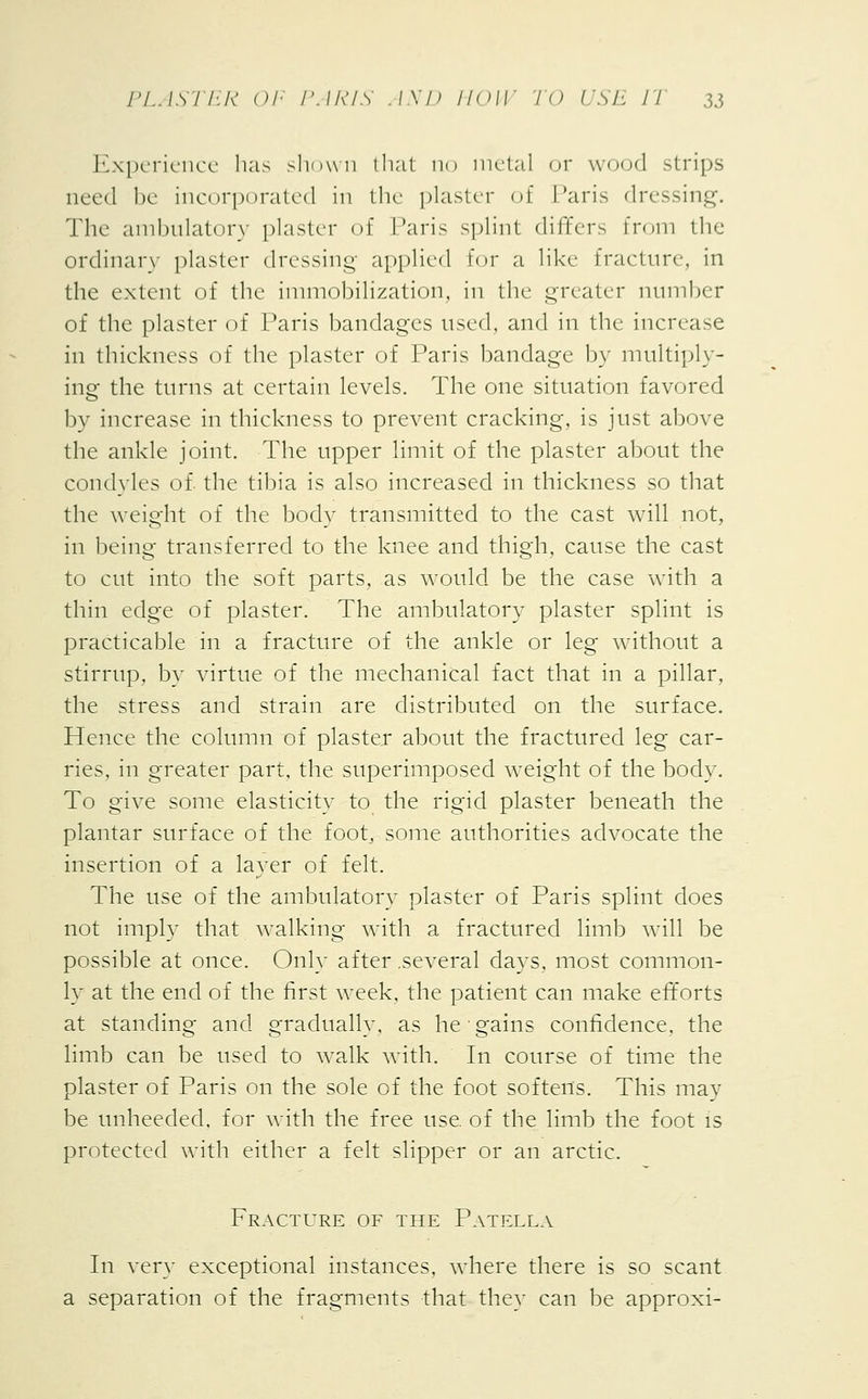 Experience has shown that no metal or wood strips need be incorporated in the plaster of Paris dressing. The ambulatory plaster of Paris splint differs from the ordinary plaster dressing applied for a like fracture, in the extent of the immobilization, in the greater number of the plaster of Paris bandages used, and in the increase in thickness of the plaster of Paris bandage by multiply- ing the turns at certain levels. The one situation favored by increase in thickness to prevent cracking, is just above the ankle joint. The upper limit of the plaster about the condyles of. the tibia is also increased in thickness so that the weight of the body transmitted to the cast will not, in being transferred to the knee and thigh, cause the cast to cut into the soft parts, as would be the case with a thin edge of plaster. The ambulatory plaster splint is practicable in a fracture of the ankle or leg without a stirrup, by virtue of the mechanical fact that in a pillar, the stress and strain are distributed on the surface. Hence the column of plaster about the fractured leg car- ries, in greater part, the superimposed weight of the body. To give some elasticity to the rigid plaster beneath the plantar surface of the foot, some authorities advocate the insertion of a layer of felt. The use of the ambulatory plaster of Paris splint does not imply that walking with a fractured limb will be possible at once. Only after .several days, most common- ly at the end of the first week, the patient can make efforts at standing and gradually, as he ■ gains confidence, the limb can be used to walk with. In course of time the plaster of Paris on the sole of the foot softens. This may be unheeded, for with the free use. of the limb the foot is protected with either a felt slipper or an arctic. Fracture of the Patella In very exceptional instances, where there is so scant a separation of the fragments that they can be approxi-