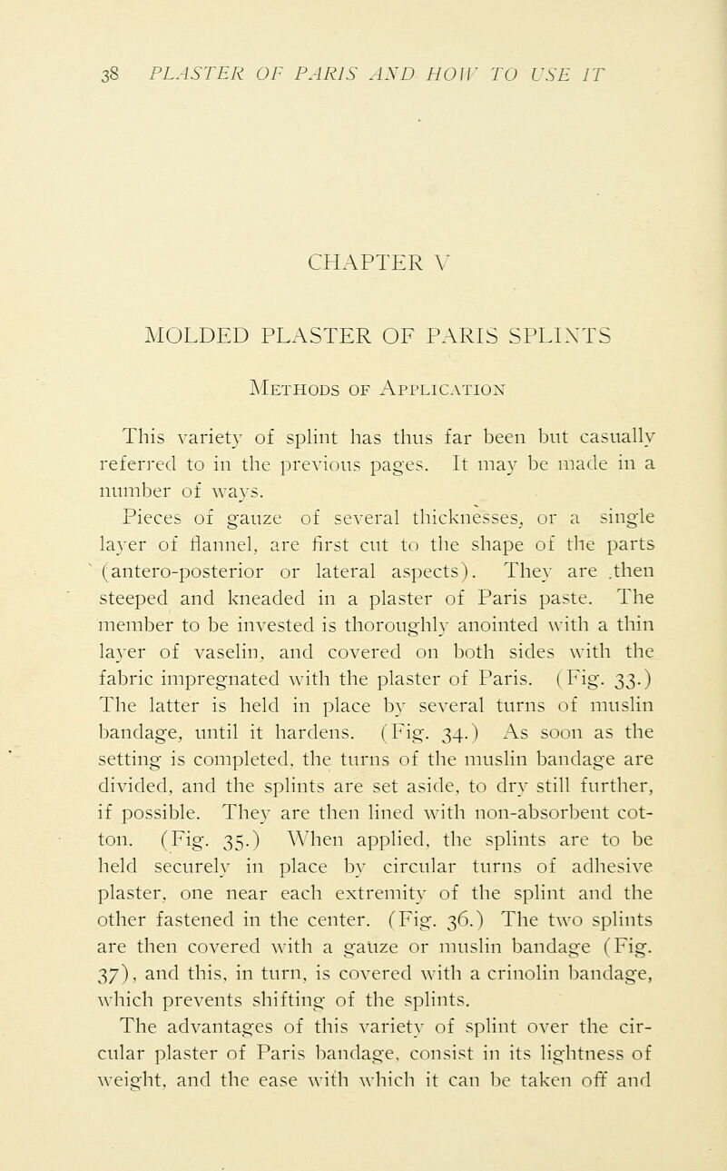 CHAPTER V MOLDED PLASTER OF PARIS SPLINTS Methods of Application This variety of splint has thus far been but casually referred to in the previous pages. It may be made in a number of ways. Pieces of gauze of several thicknesses, or a single layer of flannel, are first cut to the shape of the parts (antero-posterior or lateral aspects). They are .then steeped and kneaded in a plaster of Paris paste. The member to be invested is thoroughly anointed with a thin layer of vaselin, and covered on both sides with the fabric impregnated with the plaster of Paris. (Fig. 2,3-) The latter is held in place by several turns of muslin bandage, until it hardens. (Fig. 34.) As soon as the setting is completed, the turns of the muslin bandage are divided, and the splints are set aside, to dry still further, if possible. They are then lined with non-absorbent cot- ton. (Fig. 35.) When applied, the splints are to be held securely in place by circular turns of adhesive plaster, one near each extremity of the splint and the other fastened in the center. (Fig. 36.) The two splints are then covered with a gatize or muslin bandage (Fig. 37), and this, in turn, is covered with a crinolin bandage, which prevents shifting of the splints. The advantages of this variety of splint over the cir- cular plaster of Paris bandage, consist in its lightness of weight, and the ease with which it can be taken off and