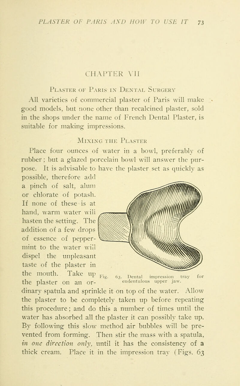 CHAPTER VI] Plaster of Paris in Dental Surgery All varieties of commercial plaster of Paris will make good models, but none other than recalcined plaster, sold in the shops under the name of French Dental Plaster, is suitable for making impressions. Mixing the Plaster Place four ounces of water in a bowl, preferably of rubber; but a glazed porcelain bowl will answer the pur- pose. It is advisable to have the plaster set as quickly as possible, therefore add a pinch of salt, alum or chlorate of potash. If none of these is at hand, warm water will hasten the setting. The addition of a few drops of essence of pepper- mint to the water will dispel the unpleasant taste of the plaster in the mouth. Take up the plaster on an or- dinary spatula and sprinkle it on top of the water. Allow the plaster to be completely taken up before repeating this procedure; and do this a number of times until the water has absorbed all the plaster it can possibly take up. By following this slow method air bubbles will be pre- vented from forming. Then stir the mass with a spatula, in one direction only, until it has the consistency of a thick cream. Place it in the impression tray (Figs. 63 Fig 63. Dental impression tray endentulous upper jaw.