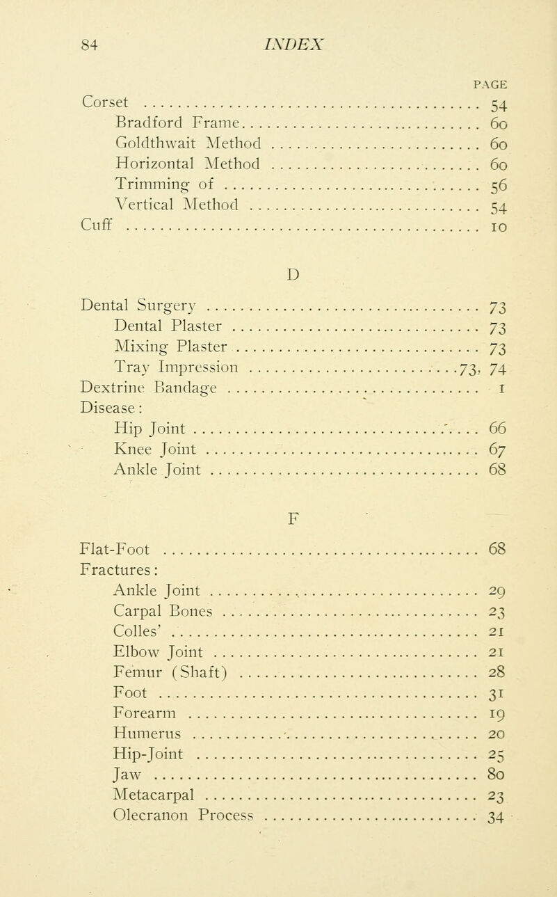 PAGE Corset 54 Bradford Frame 60 Goldthwait Method 60 Horizontal Method 60 Trimming of 56 Vertical Method 54 Cuff 10 D Dental Surgery 73 Dental Plaster 73 Mixing Plaster 73 Tray Impression 73. 74 Dextrine Bandage I Disease: Hip Joint '. . . . 66 Knee Joint 6j Ankle Joint 68 F Fiat-Foot 68 Fractures: Ankle Joint , 29 Carpal Bones 2$ Colles' 21 Elbow Joint 21 Femur (Shaft) 28 Foot 31 Forearm 19 Humerus - 20 Hip-Joint 25 Jaw 80 Metacarpal 23 Olecranon Process 34