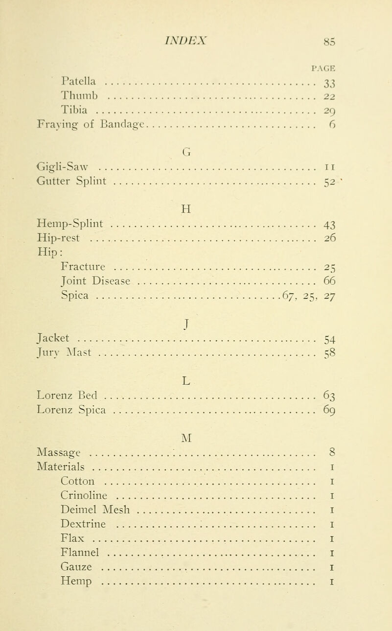 PAGE Patella 33 Thumb 22 Tibia 29 Fraying- of Bandage 6 G Gigli-Saw 11 Gutter Splint 52 * H Hemp-Splint 43 Hip-rest 26 Hip: Fracture 25 Joint Disease 66 Spica 67, 25, 27 J Jacket . .. . 54 Jury Mast 58 L Lorenz Bed 63 Lorenz Spica . 69 M Massage '. 8 Materials Cotton Crinoline Deimel Mesh Dextrine Flax Flannel Gauze Hemp