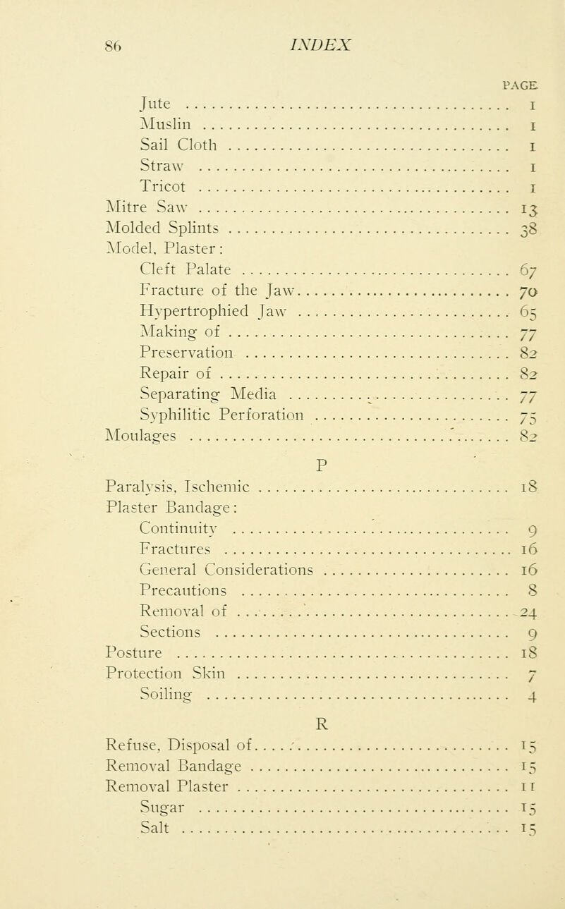 PAGE Jute Muslin Sail Cloth Straw Tricot Mitre Saw 13. Molded Splints 38 Model, Plaster: Cleft Palate 67 Fracture of the Jaw 70 Hypertrophied Jaw 65 Making of 77 Preservation 82 Repair of 82 Separating Media L 77 Syphilitic Perforation y^ Moulages .' 82 P Paralysis, Ischemic 18 Plaster Bandage: Continuity , , 9 Fractures 16 General Considerations 16 Precautions 8 Removal of . 24 Sections 9 Posture 18 Protection Skin 7 Soiling 4 R Refuse, Disposal of ' 15 Removal Bandage 15 Removal Plaster it Sugar 15 Salt 15