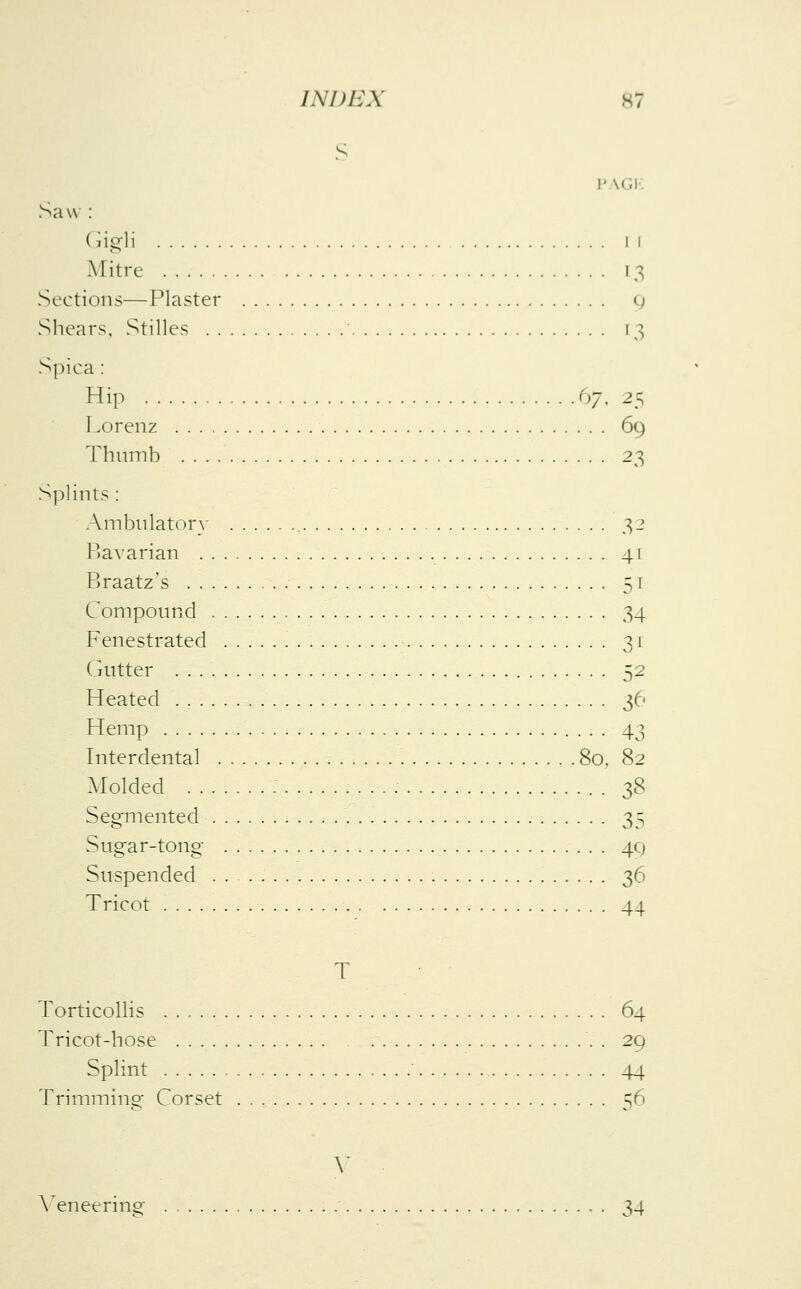 S p \(,i Saw : (rigli II Mitre [3 Sections—Plaster g Shears, Stilles ' [3 Spiea : Hip 67, 2~? Lorenz 69 Thumb 23 Splints : Ambulatory 32 Bavarian 41 Braatz's 51 Compound 34 Fenestrated 31 Gutter 52 Heated . 36 Hemp 43 Interdental 80, 82 Molded 38 Segmented 35 Sugar-tong 40, Suspended 36 Tricot 44 T Torticollis 64 Tricot-hose . . 29 Splint 44 Trimming Corset 56 Y Veneering 34